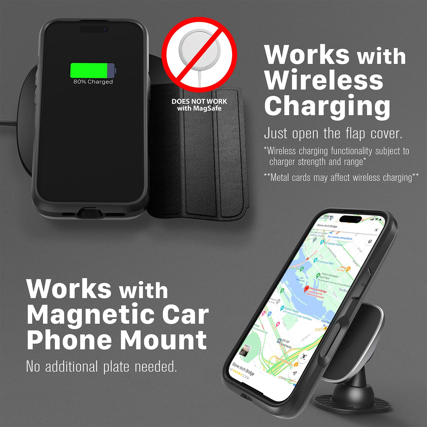 80% Charged  
Works with Wireless  
DOES NOT WORK with MagSafe Charging  
Just open the flap cover.  
*Wireless charging functionality subject to charger strength and range*  
**Metal cards may affect wireless charging**  

Works with Magnetic Car Phone Mount  
No additional plate needed.