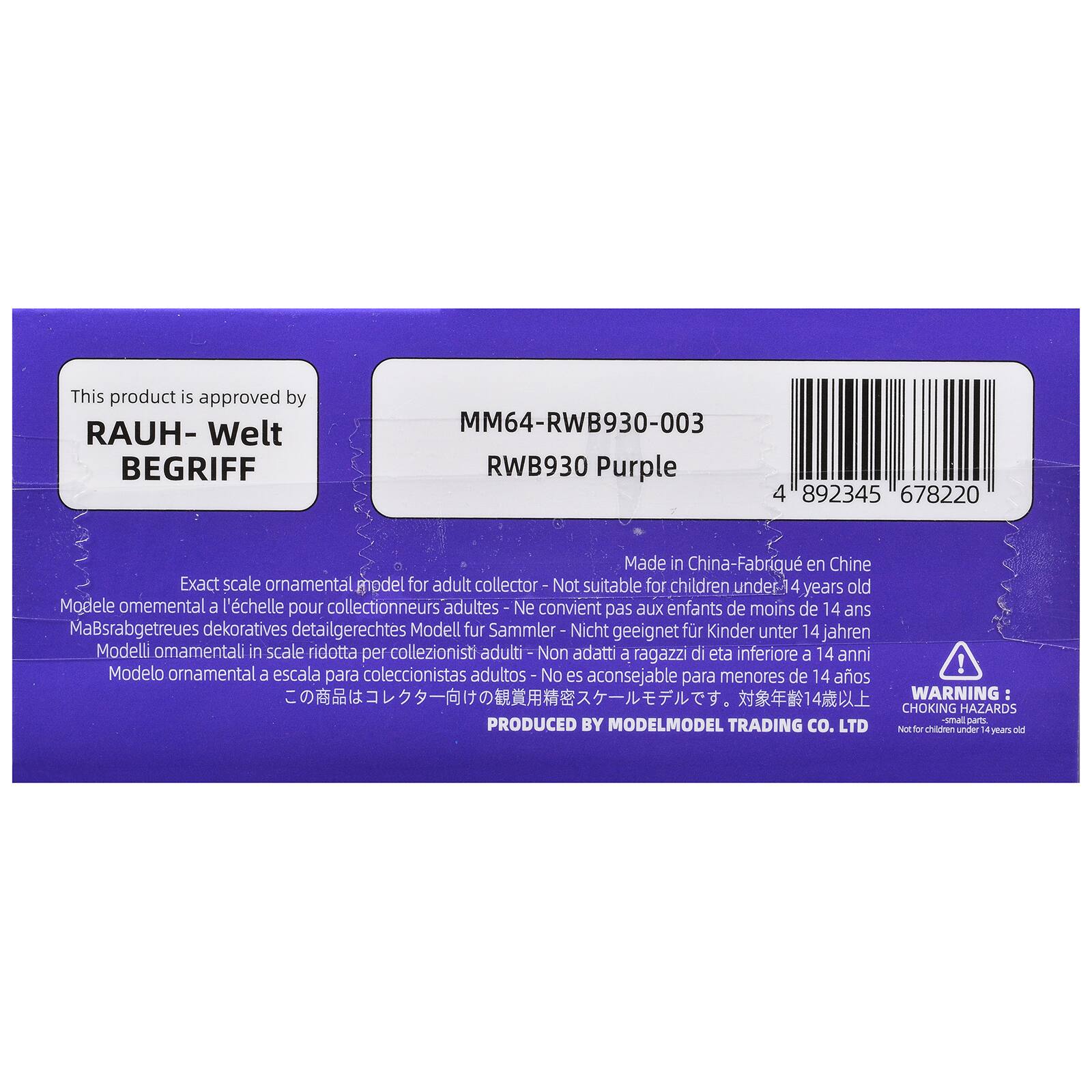 This product is approved by RAUH-Welt BEGRIFF

MM64-RWB930-003
RWB930 Purple

4 892345 678220

Made in China - Fabriqué en Chine

Exact scale ornamental model for adult collector - Not suitable for children under 14 years old
Modèle ornemental à l'échelle pour collectionneurs adultes - Ne convient pas aux enfants de moins de 14 ans
Maßstabgetreues dekoratives detailgerechtes Modell für Sammler - Nicht geeignet für Kinder unter 14 Jahren
Modelli ornementali in scala ridotta per collezionisti adulti - Non adatti a ragazzi di età inferiore a 14 anni
Modelo ornemental a escala para coleccionistas adultos - No es aconsejable para menores de 14 años

WARNING: CHOKING HAZARDS small parts - Not for children under 14 years old

PRODUCED BY MODELMODEL TRADING CO. LTD