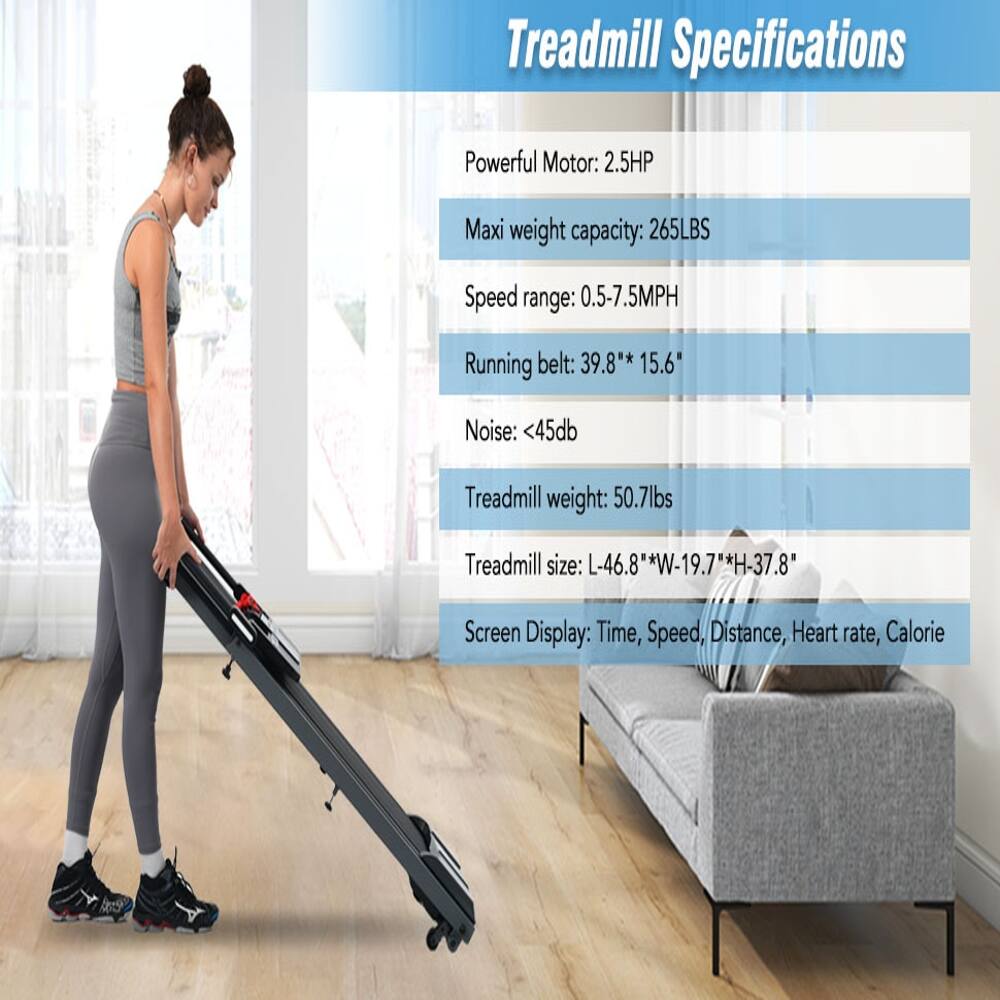 Treadmill Specifications

- Powerful Motor: 2.5HP
- Max weight capacity: 265LBS
- Speed range: 0.5-7.5MPH
- Running belt: 39.8" x 15.6"
- Noise: <45db
- Treadmill weight: 50.7lbs
- Treadmill size: L-46.8" x W-19.7" x H-37.8"
- Screen Display: Time, Speed, Distance, Heart rate, Calorie
