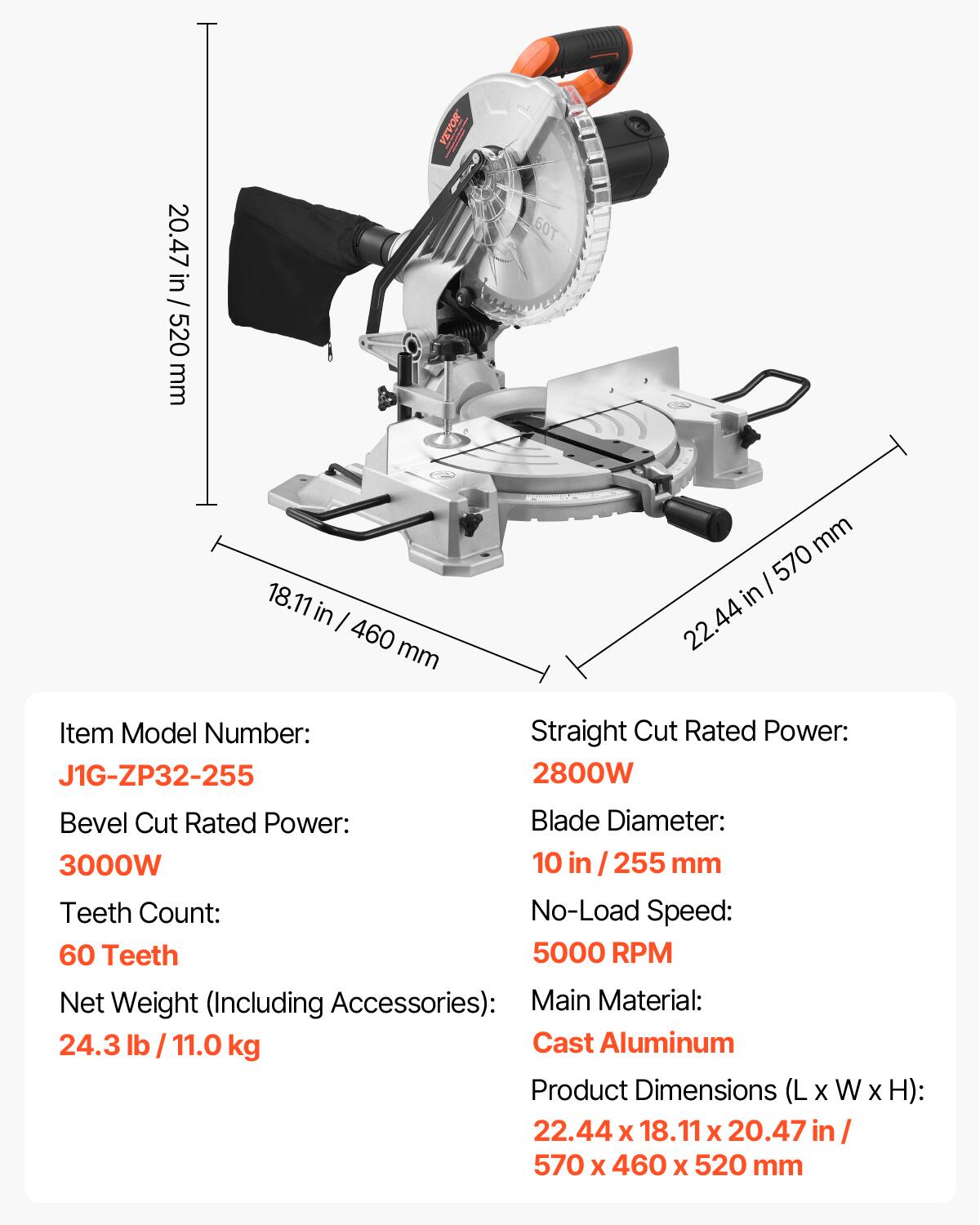 20.47 in / 520 mm

VEVOR

60T

18.11 in / 460 mm

22.44 in / 570 mm

Item Model Number: J1G-ZP32-255

Straight Cut Rated Power: 2800W

Bevel Cut Rated Power: 3000W

Blade Diameter: 10 in / 255 mm

Teeth Count: 60 Teeth

No-Load Speed: 5000 RPM

Net Weight (Including Accessories): 24.3 lb / 11.0 kg

Main Material: Cast Aluminum

Product Dimensions (L x W x H): 22.44 x 18.11 x 20.47 in / 570 x 460 x 520 mm