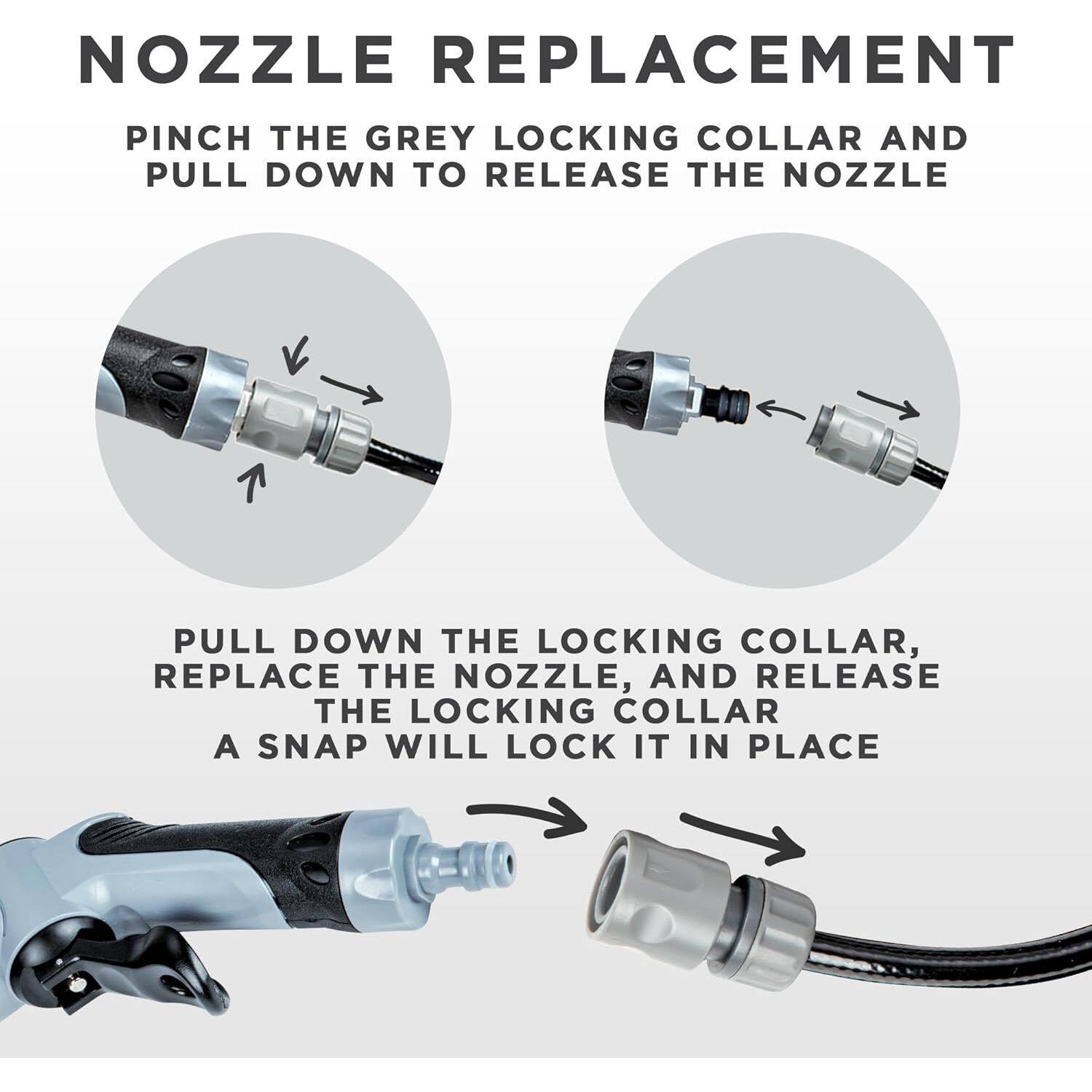 NOZZLE REPLACEMENT

PINCH THE GREY LOCKING COLLAR AND PULL DOWN TO RELEASE THE NOZZLE

PULL DOWN THE LOCKING COLLAR, REPLACE THE NOZZLE, AND RELEASE THE LOCKING COLLAR. A SNAP WILL LOCK IT IN PLACE