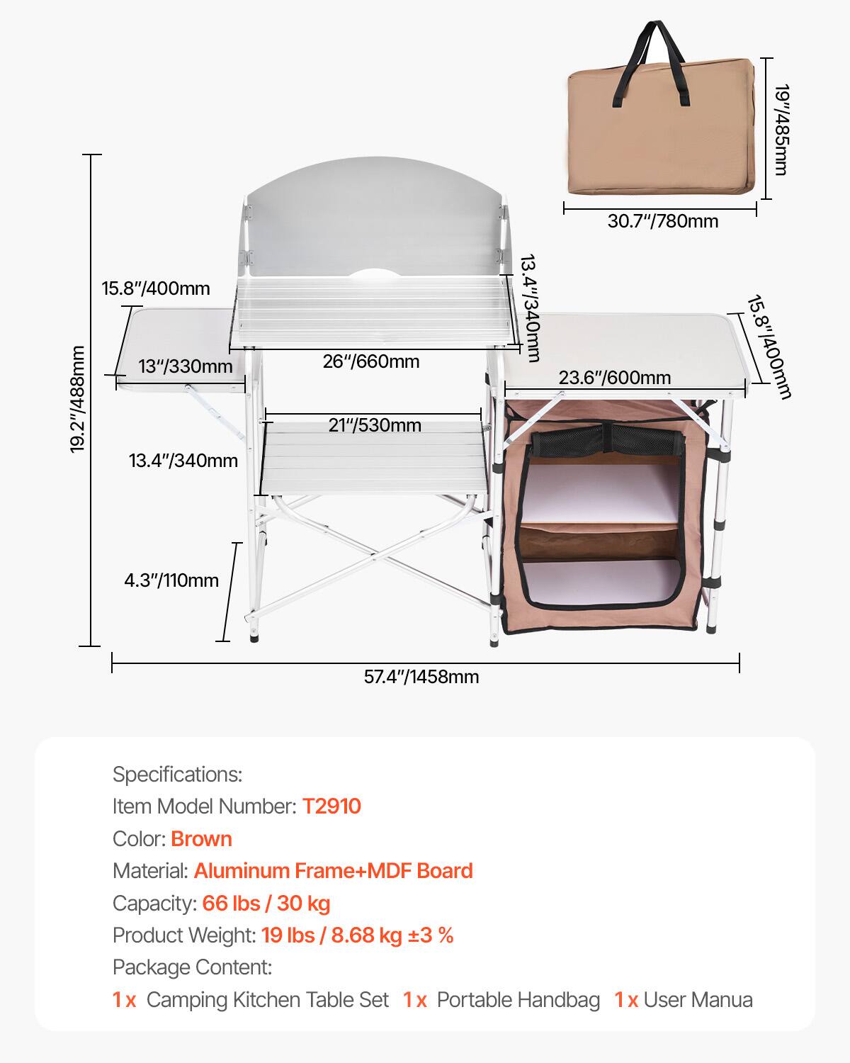 Specifications:
Item Model Number: T2910
Color: Brown
Material: Aluminum Frame+MDF Board
Capacity: 66 lbs / 30 kg
Product Weight: 19 lbs / 8.68 kg ±3 %
Package Content:
1 x Camping Kitchen Table Set
1 x Portable Handbag
1 x User Manual

Dimensions:
15.8"/400mm
13"/330mm
19.2"/488mm
13.4"/340mm
26"/660mm
21"/530mm
19"/485mm
30.7"/780mm
13.4"/340mm
15.8"/400mm
23.6"/600mm
4.3"/110mm
57.4"/1458mm