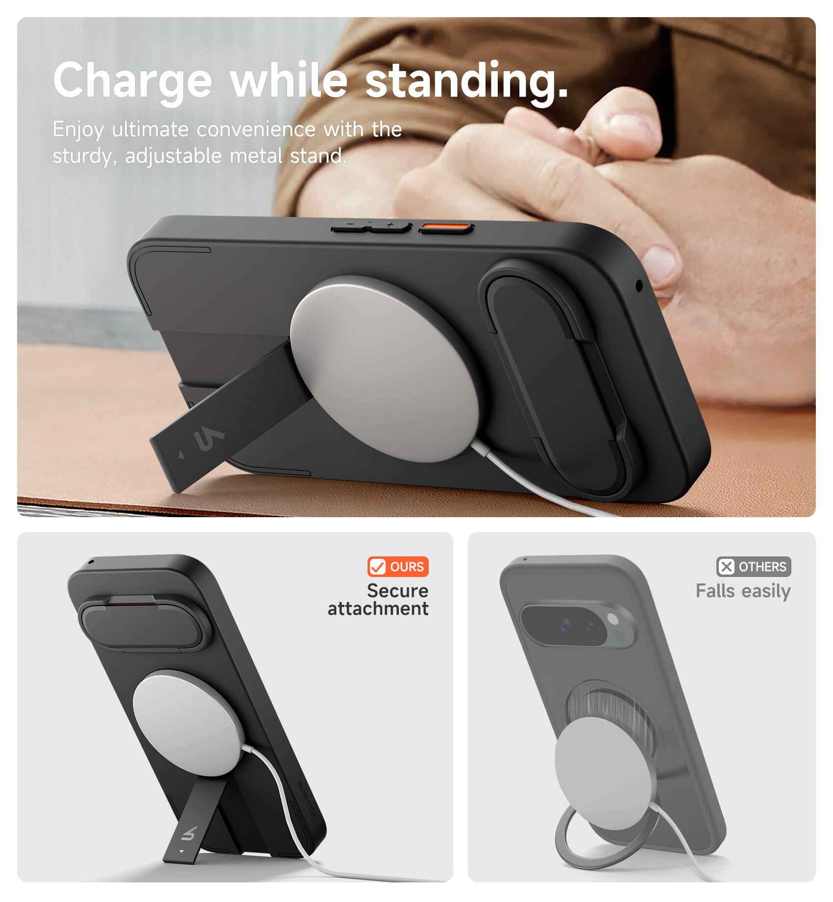 Charge while standing.  
Enjoy ultimate convenience with the sturdy, adjustable metal stand.  

- OURS: Secure attachment  
- OTHERS: Falls easily