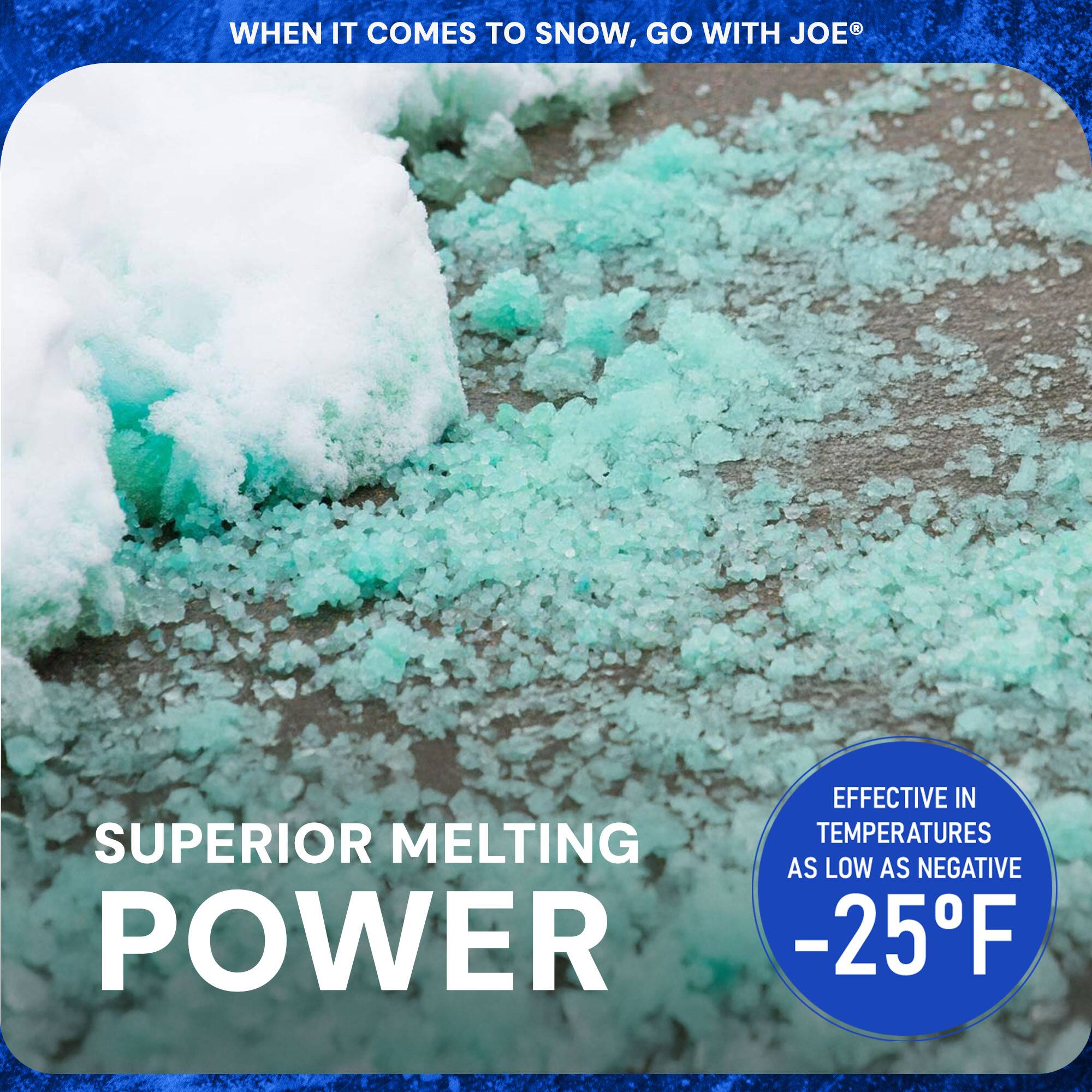 WHEN IT COMES TO SNOW, GO WITH JOE®

SUPERIOR MELTING POWER

EFFECTIVE IN TEMPERATURES AS LOW AS NEGATIVE -25°F