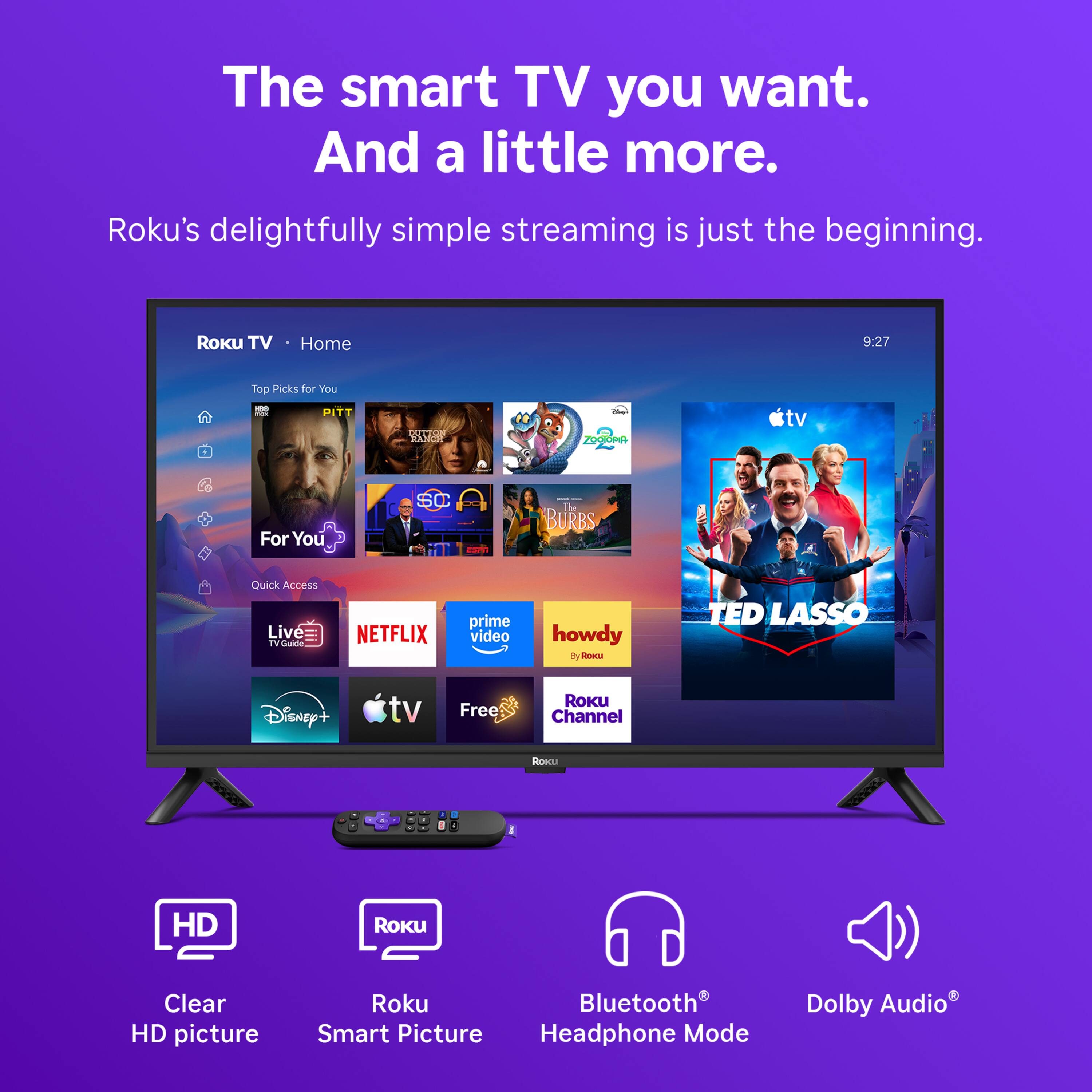 The smart TV you want. And a little more.

Roku's delightfully simple streaming is just the beginning.

Roku TV
Home
9:27
Top Picks for You
DOL PITT
DUTTON RANCH
ZOGTOPA
For You
SC
The BURBS
Quick Access
Live TV Guide
NETFLIX
prime video
howdy
TED LASSO
Disney+
tv
Free
ROKU Channel
Roku
HD
Roku
Clear HD picture
Roku Bluetooth Smart Picture
Headphone Mode
Dolby Audio