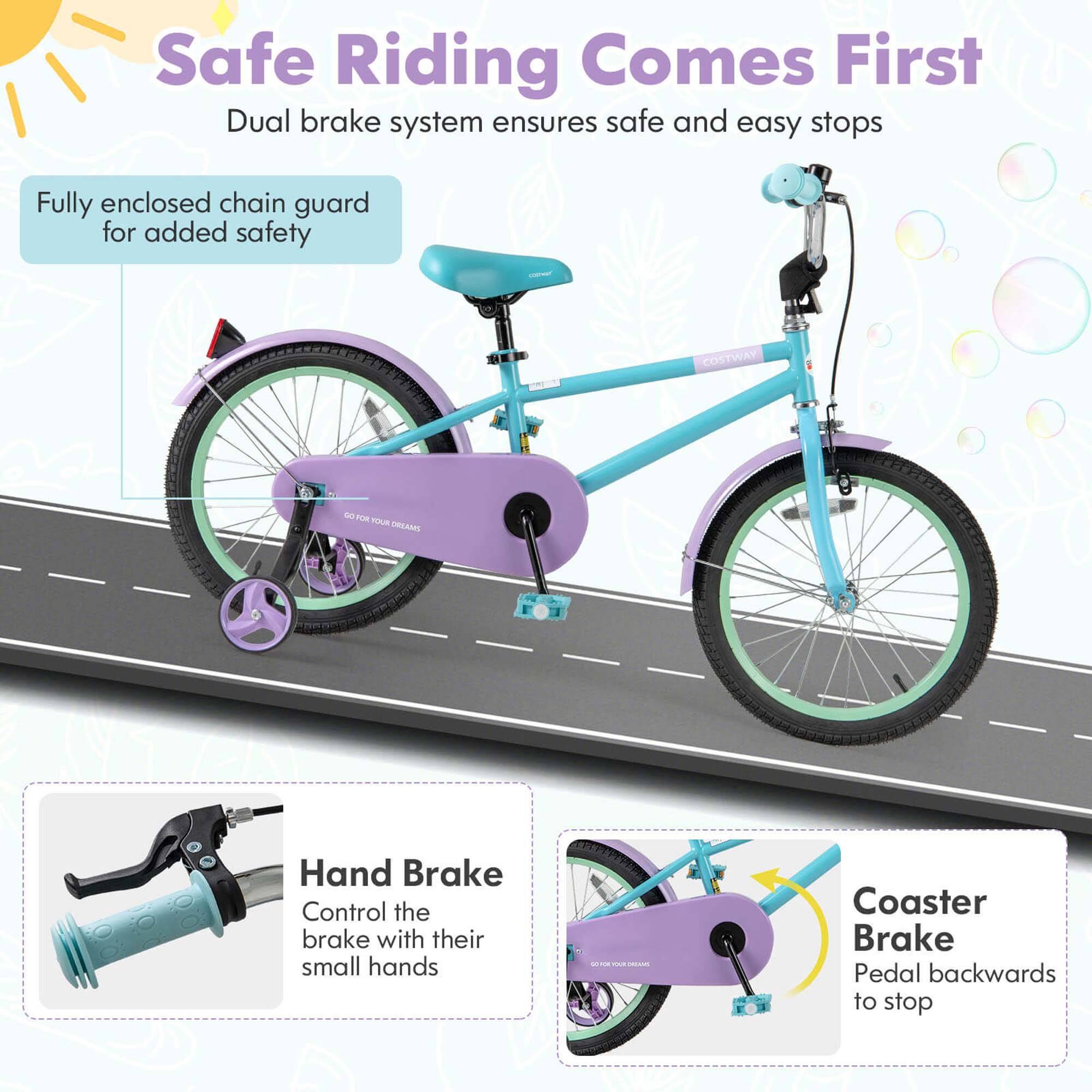 Safe Riding Comes First  
Dual brake system ensures safe and easy stops  

Fully enclosed chain guard for added safety  

Hand Brake  
Control the brake with their small hands  

Coaster Brake  
Pedal backwards to stop