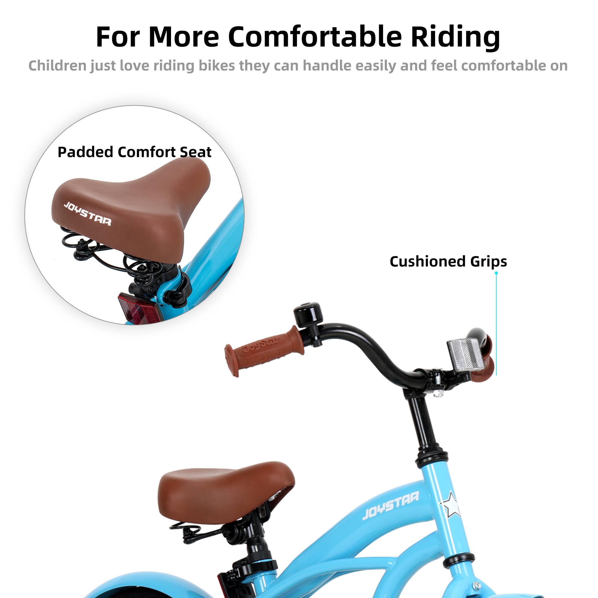 For More Comfortable Riding

Children just love riding bikes they can handle easily and feel comfortable on

- Padded Comfort Seat
- Cushioned Grips

JOYSTAR