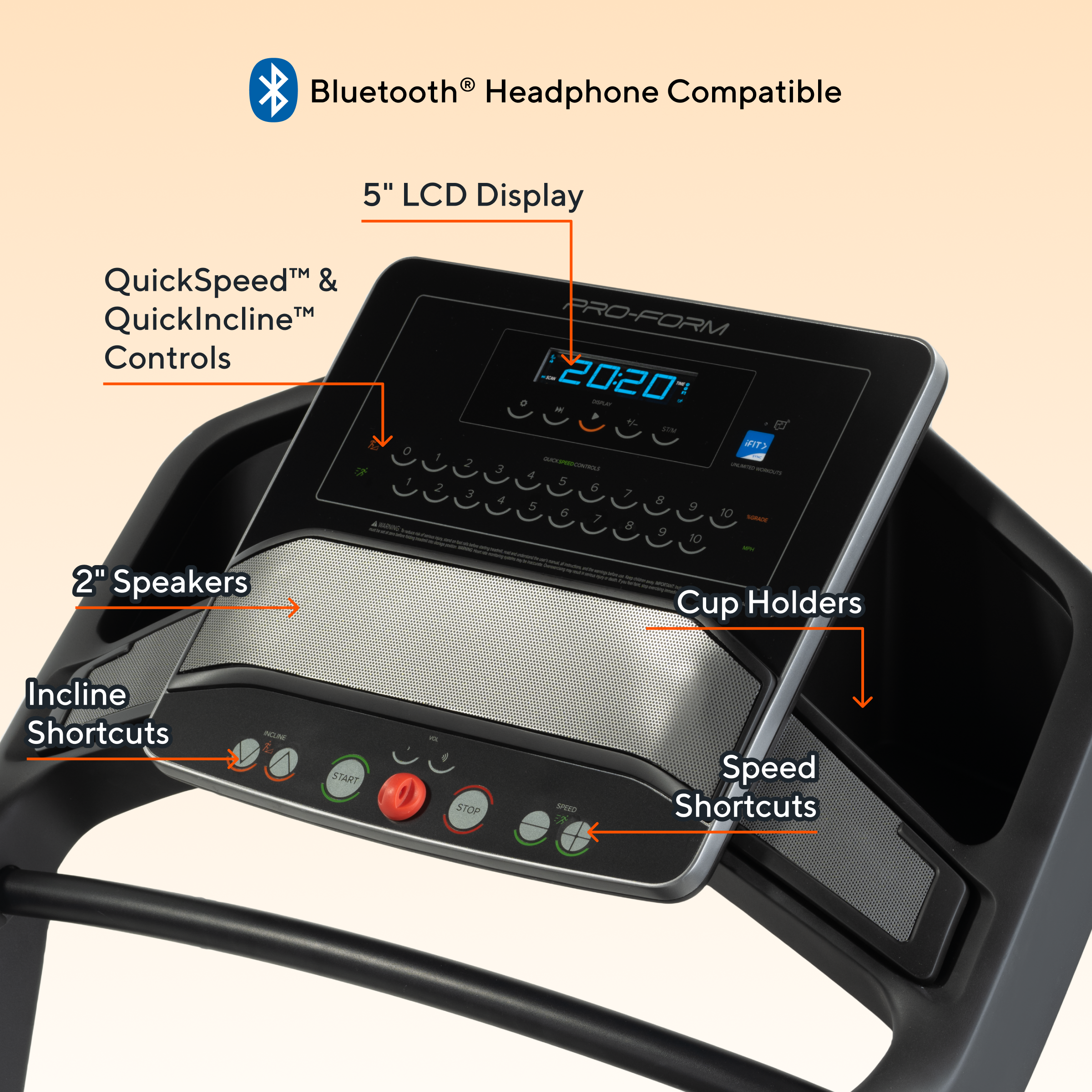 Bluetooth® Headphone Compatible

5" LCD Display

QuickSpeed™ & QuickIncline™ Controls

2" Speakers

Incline Shortcuts

Cup Holders

Speed Shortcuts