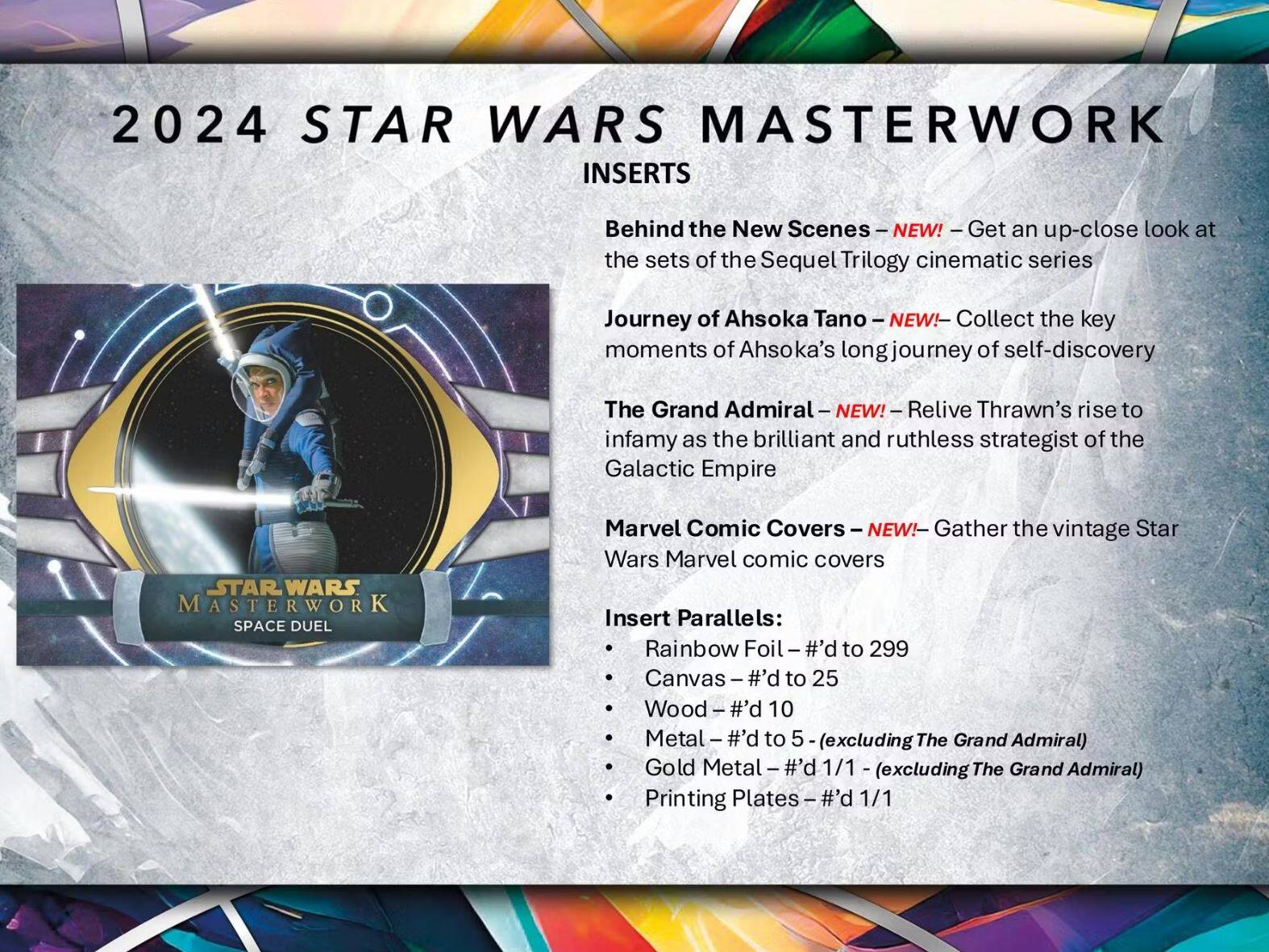 2024 STAR WARS MASTERWORK INSERTS

- **Behind the New Scenes** - NEW! - Get an up-close look at the sets of the Sequel Trilogy cinematic series
- **Journey of Ahsoka Tano** - NEW! - Collect the key moments of Ahsoka's long journey of self-discovery
- **The Grand Admiral** - NEW! - Relive Thrawn's rise to infamy as the brilliant and ruthless strategist of the Galactic Empire
- **Marvel Comic Covers** - NEW! - Gather the vintage Star Wars Marvel comic covers

**Insert Parallels:**
- Rainbow Foil - #'d to 299
- Canvas - #'d to 25
- Wood - #'d 10
- Metal - #'d to 5 (excluding The Grand Admiral)
- Gold Metal - #'d 1/1 (excluding The Grand Admiral)
- Printing Plates - #'d 1/1