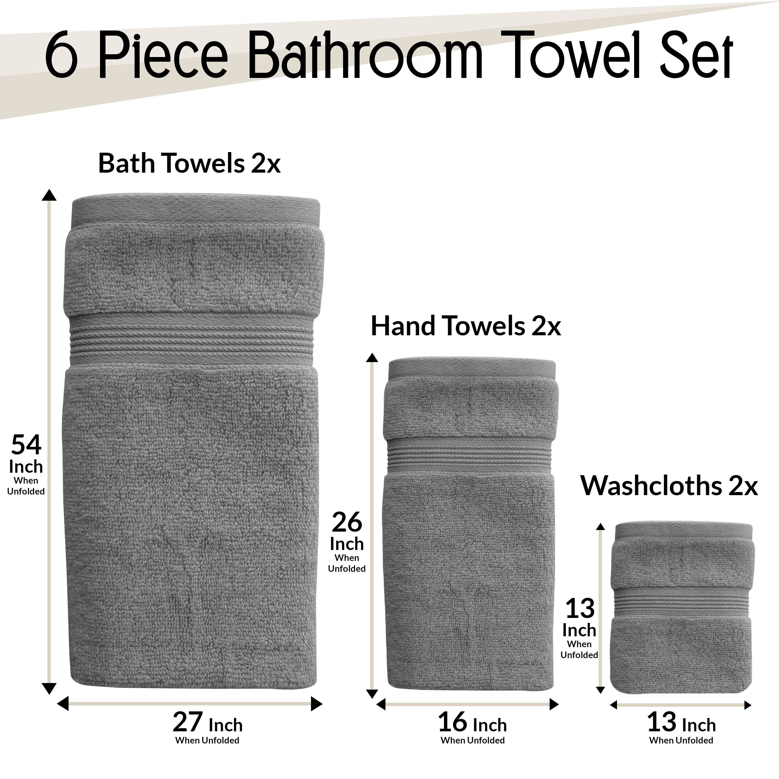 6 Piece Bathroom Towel Set  
- Bath Towels 2x: 54 Inch When Unfolded, 27 Inch When Unfolded  
- Hand Towels 2x: 26 Inch When Unfolded, 16 Inch When Unfolded  
- Washcloths 2x: 13 Inch When Unfolded, 13 Inch When Unfolded