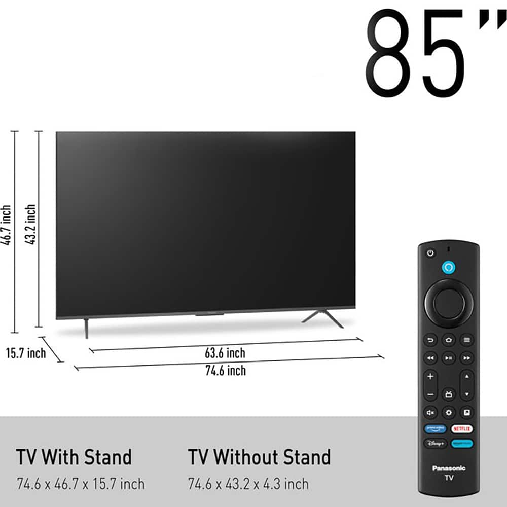 85" inch
TV With Stand: 74.6 x 46.7 x 15.7 inch
TV Without Stand: 74.6 x 43.2 x 4.3 inch
Panasonic TV
NETFLIX