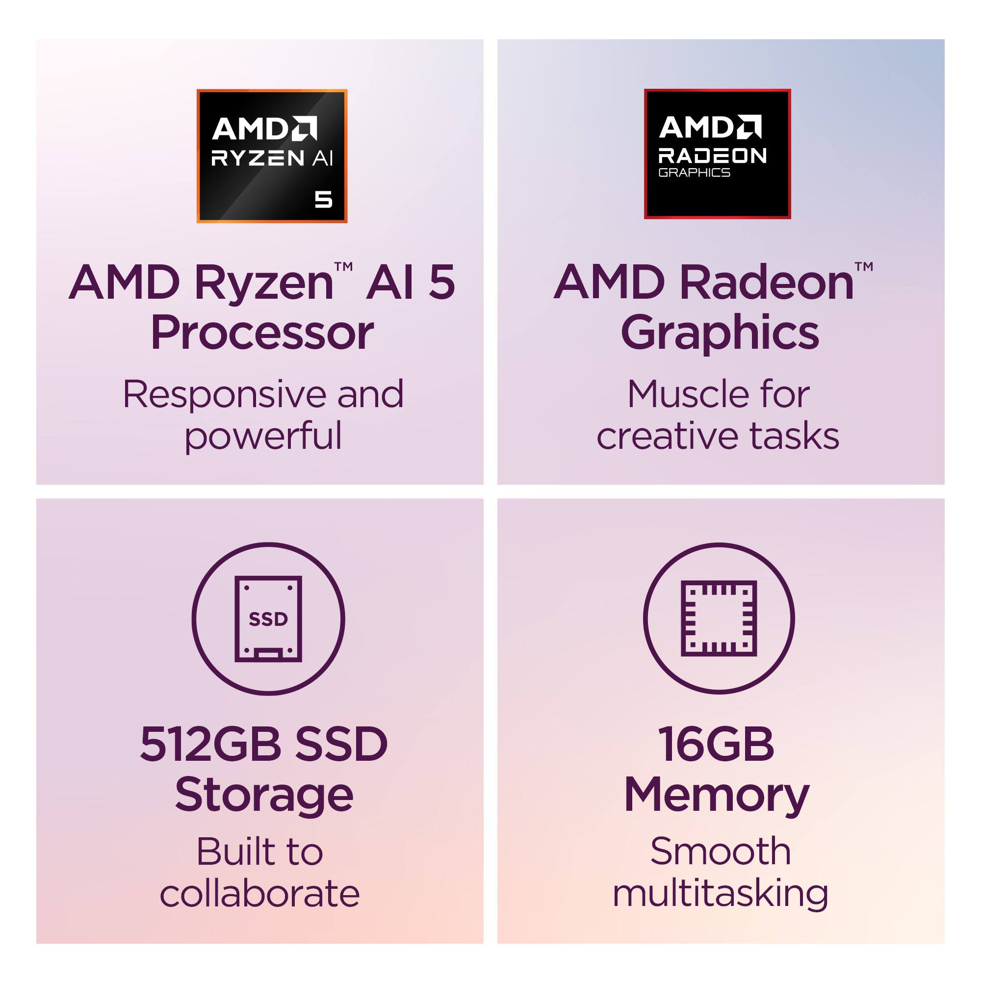 AMDRyzen AI 5 Processor  
Responsive and powerful  

AMD Radeon Graphics  
Muscle for creative tasks  

512GB SSD Storage  
Built to collaborate  

16GB Memory  
Smooth multitasking