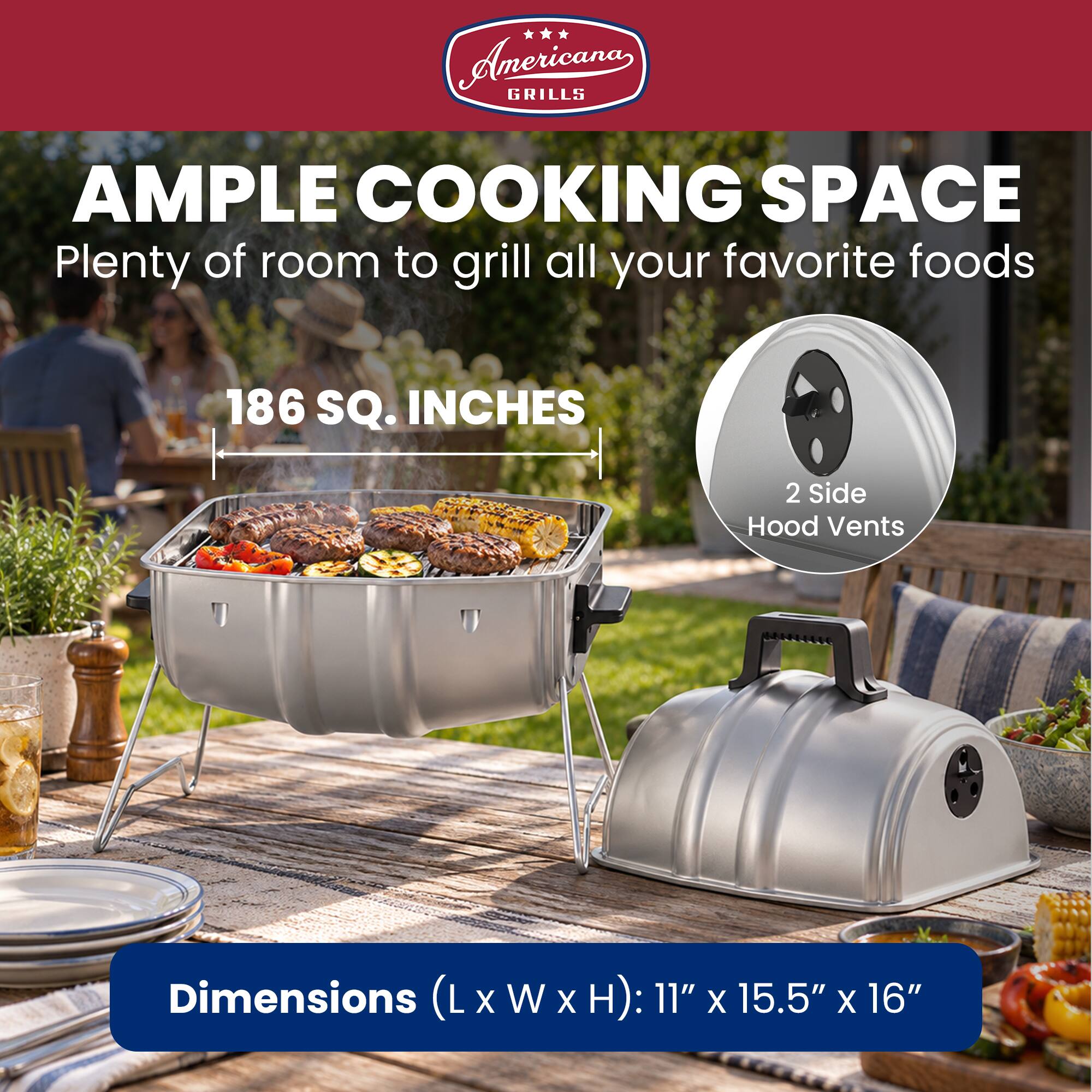 Anericana GRILLS AMPLE COOKING SPACE Plenty of room to grill all your favorite foods

186 SQ. INCHES

2 Side Hood Vents

Dimensions (L x W x H): 11" x 15.5" x 16"