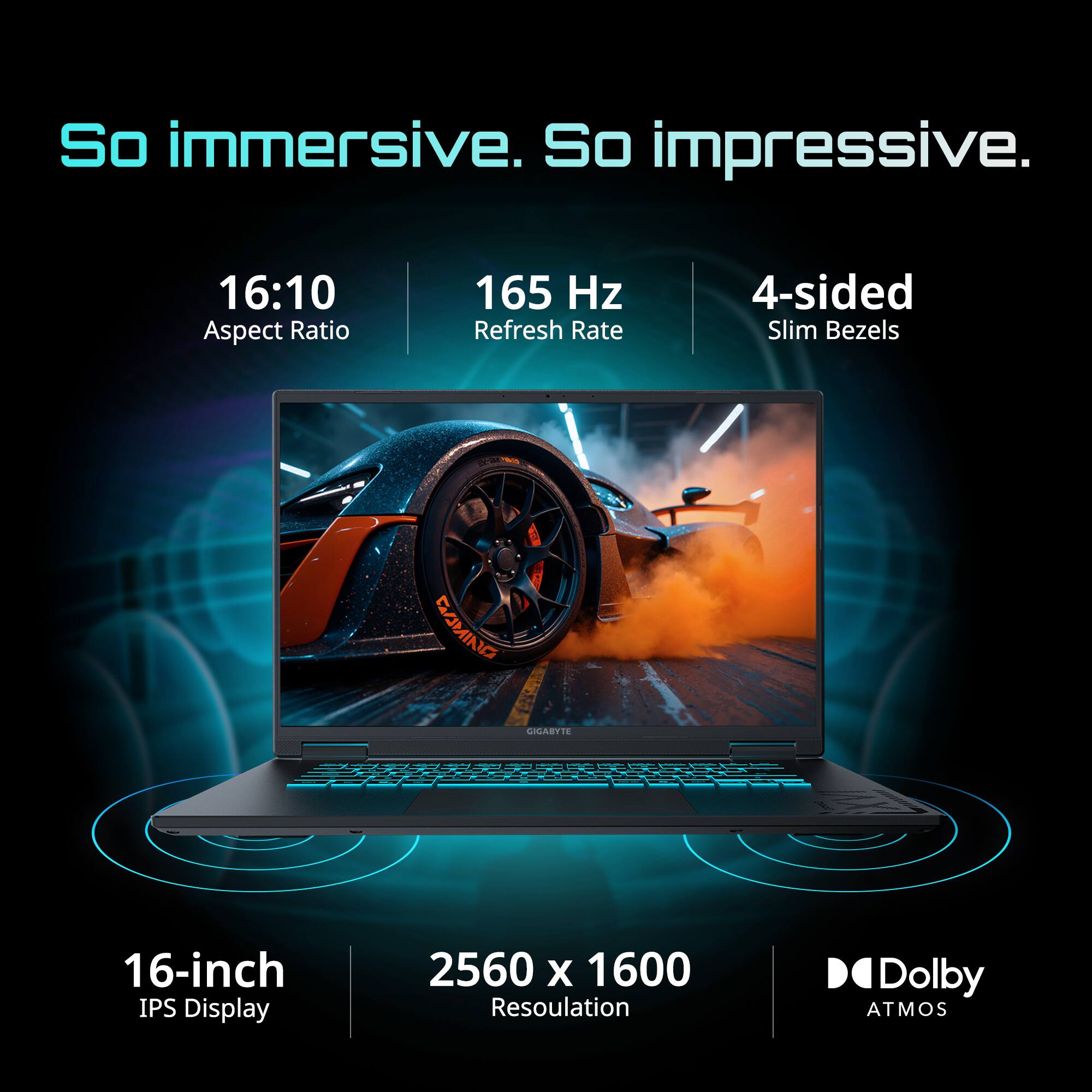 So immersive. So impressive.

16:10 Aspect Ratio  
165 Hz Refresh Rate  
4-sided Slim Bezels  
16-inch IPS Display  
2560 x 1600 Resolution  
Dolby Atmos