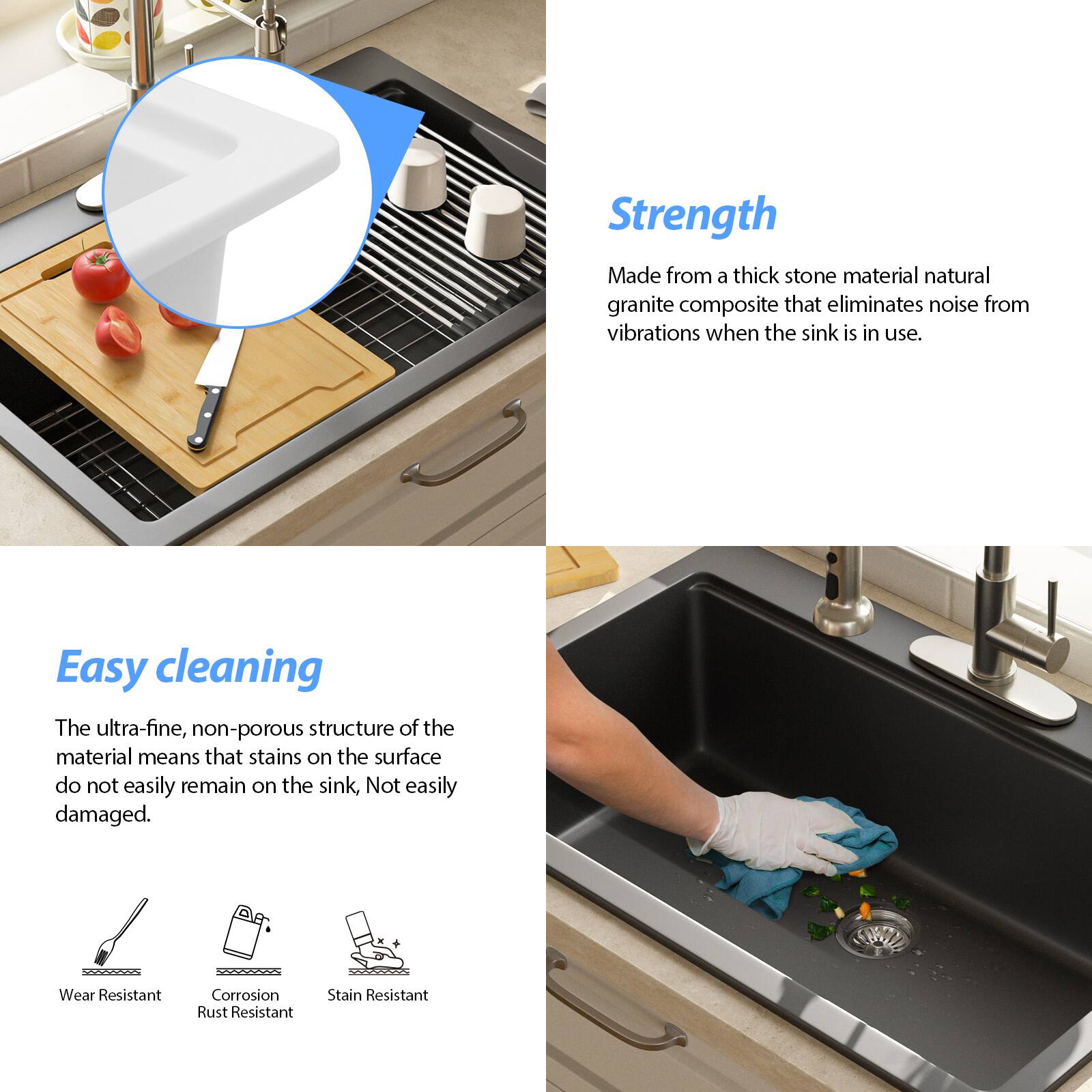 **Strength**  
Made from a thick stone material natural granite composite that eliminates noise from vibrations when the sink is in use.

**Easy cleaning**  
The ultra-fine, non-porous structure of the material means that stains on the surface do not easily remain on the sink. Not easily damaged.

- Wear Resistant
- Corrosion Rust Resistant
- Stain Resistant