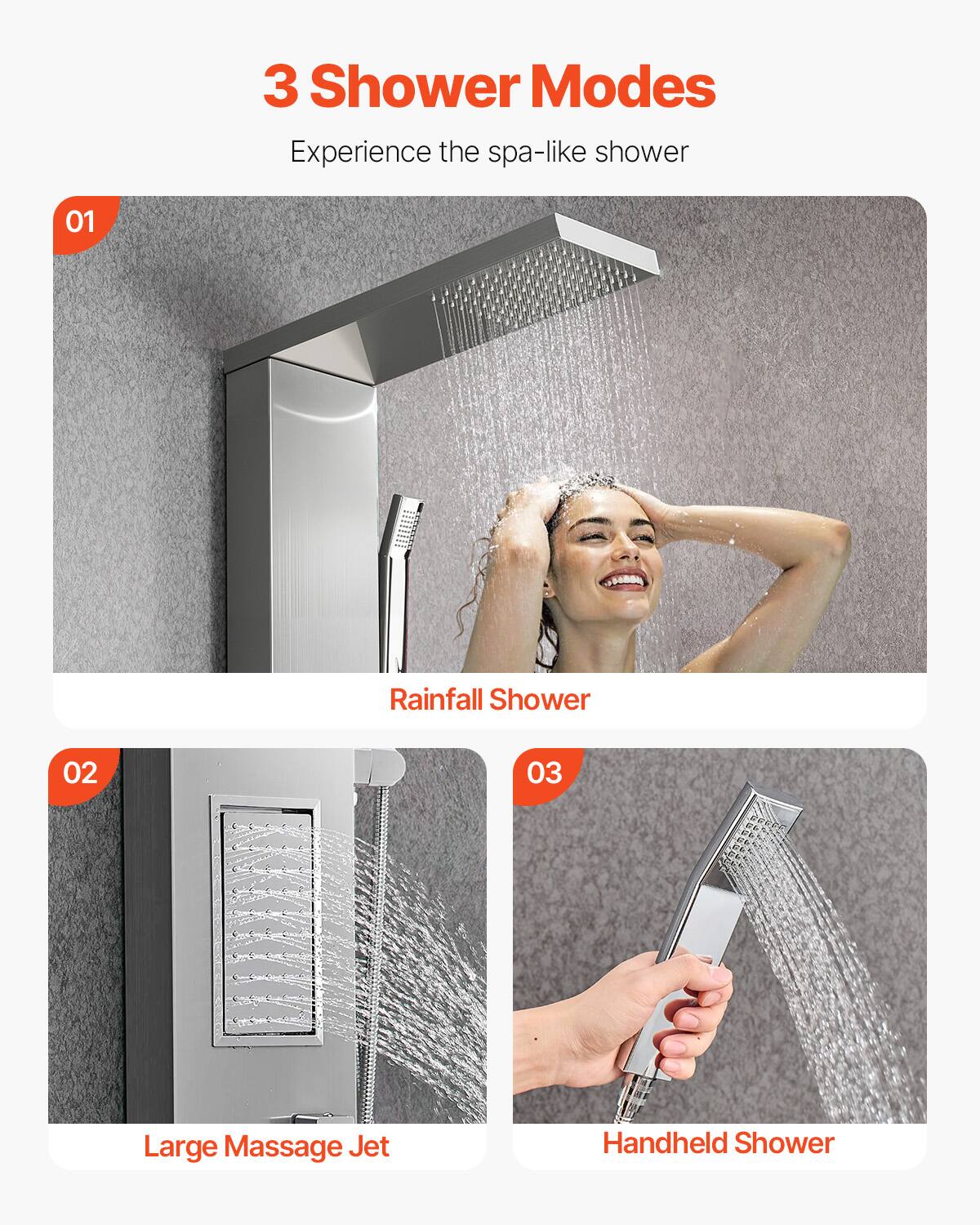 3 Shower Modes  
Experience the spa-like shower  

01 Rainfall Shower  
02 Large Massage Jet  
03 Handheld Shower