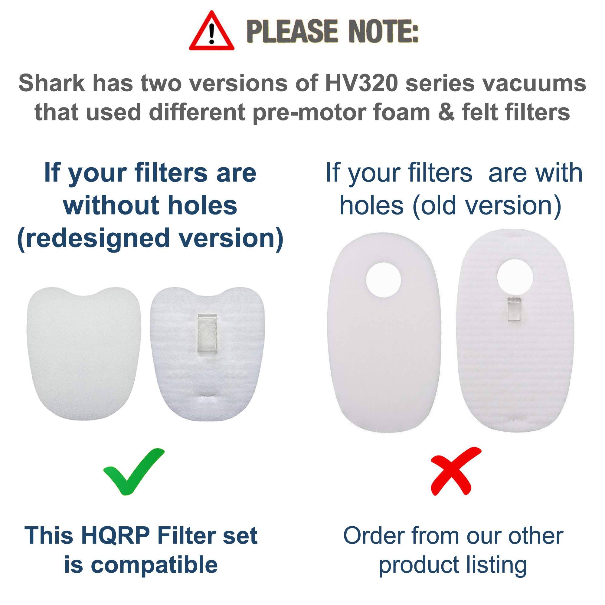 PLEASE NOTE:  
Shark has two versions of HV320 series vacuums that used different pre-motor foam & felt filters.

If your filters are without holes (redesigned version)  
This HQRP Filter set is compatible

If your filters are with holes (old version)  
Order from our other product listing