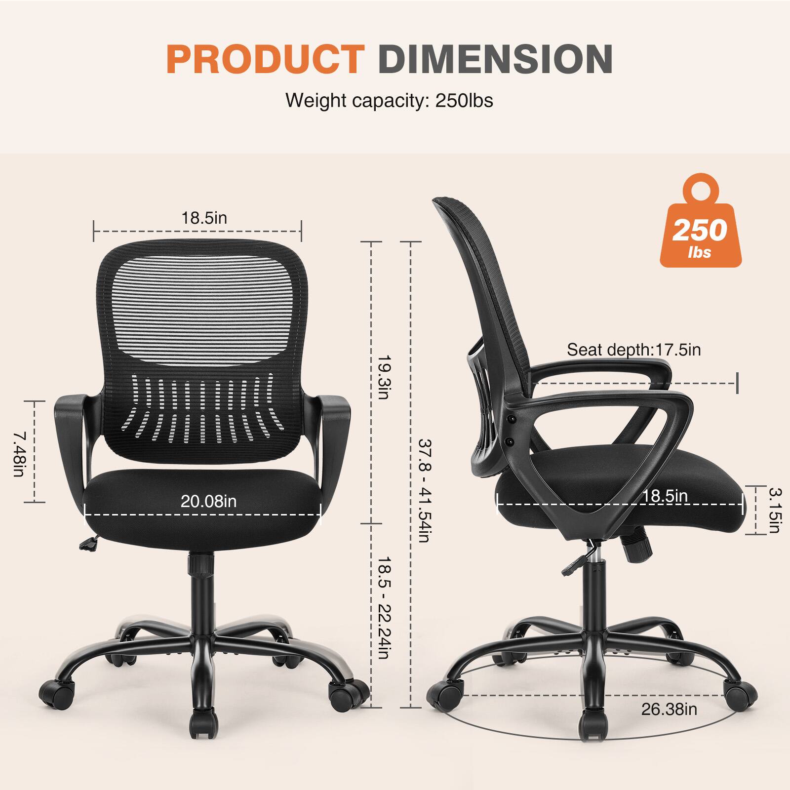 PRODUCT DIMENSION  
Weight capacity: 250lbs  
18.5in  
7.48in  
20.08in  
19.3in  
Seat depth: 17.5in  
37.8 - 41.54in  
18.5 - 22.24in  
26.38in  
3.15in