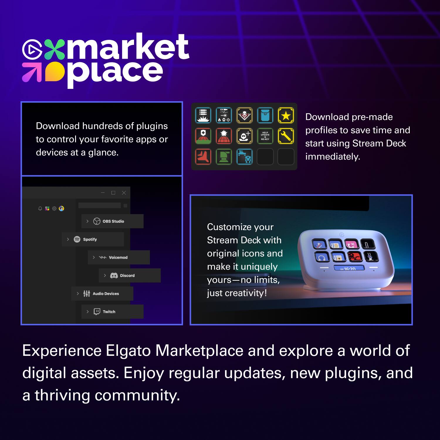 market place

Download hundreds of plugins to control your favorite apps or devices at a glance.

Download pre-made profiles to save time and start using Stream Deck immediately.

Customize your Stream Deck with original icons and make it uniquely yours—no limits, just creativity!

Experience Elgato Marketplace and explore a world of digital assets. Enjoy regular updates, new plugins, and a thriving community.