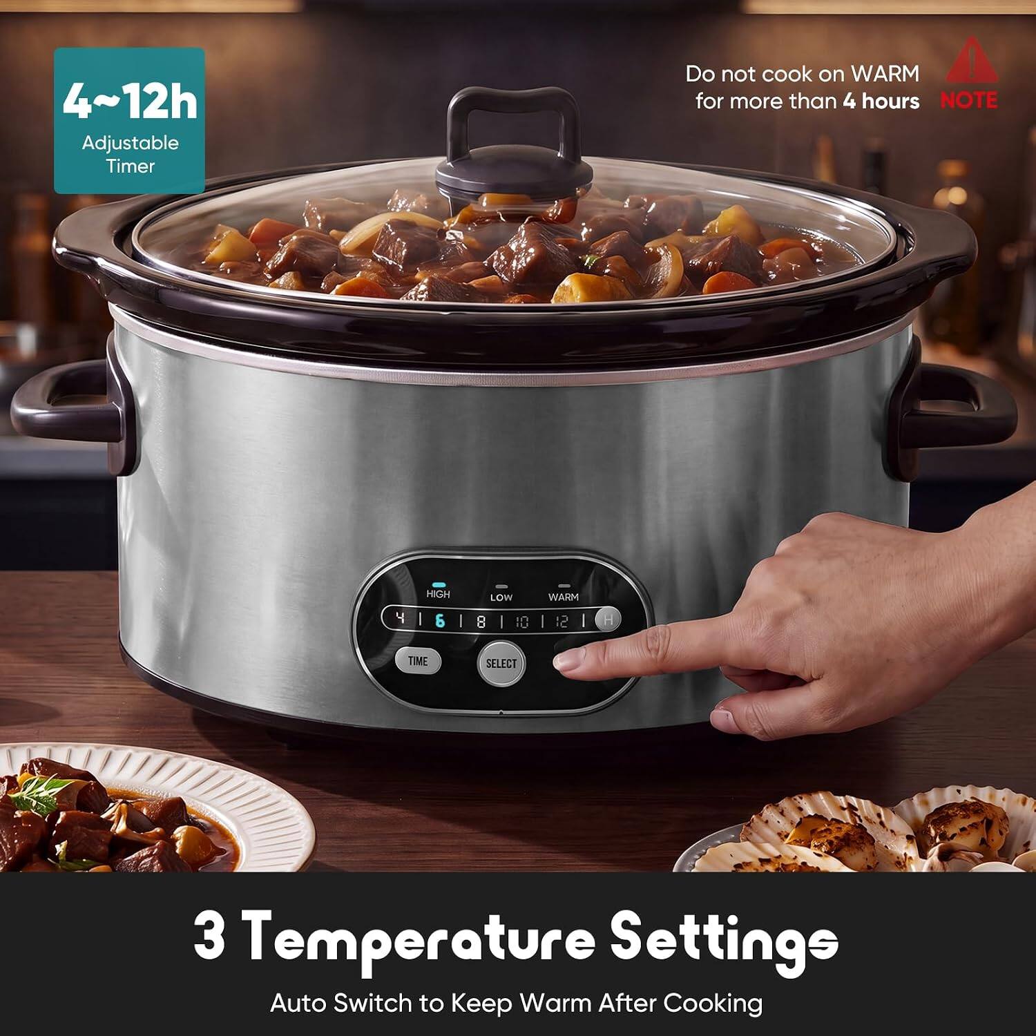 4~12h Adjustable Timer  
Do not cook on WARM for more than 4 hours  
NOTE:  
HIGH 6 | LOW 8 | WARM  
TIME SELECT  
3 Temperature Settings  
Auto Switch to Keep Warm After Cooking