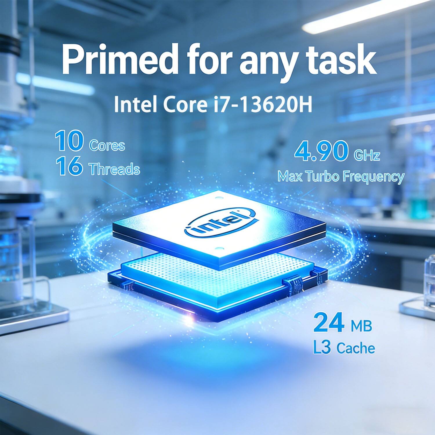 Primed for any task  
Intel Core i7-13620H  
10 Cores  
16 Threads  
4.90 GHz  
Max Turbo Frequency  
24 MB L3 Cache