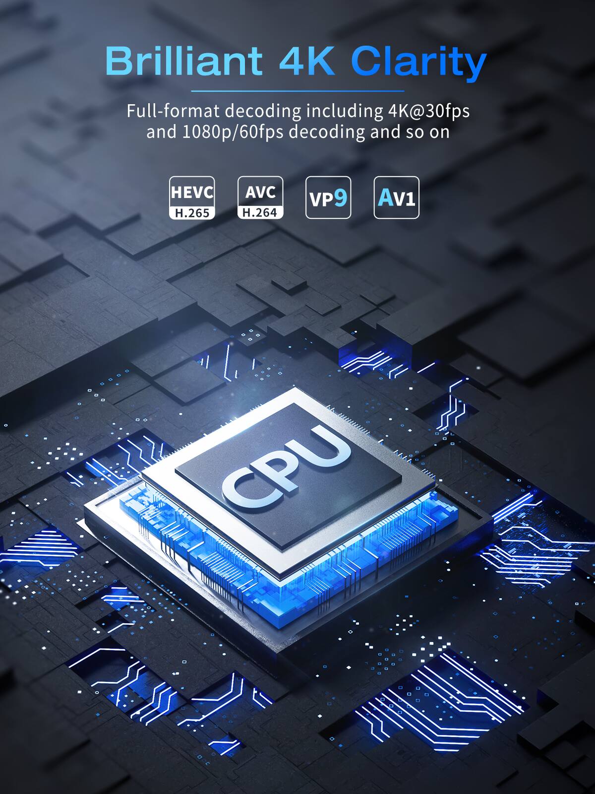 Brilliant 4K Clarity

Full-format decoding including 4K@30fps and 1080p/60fps decoding and so on

HEVC H.265  
AVC H.264  
VP9  
AV1  

CPU