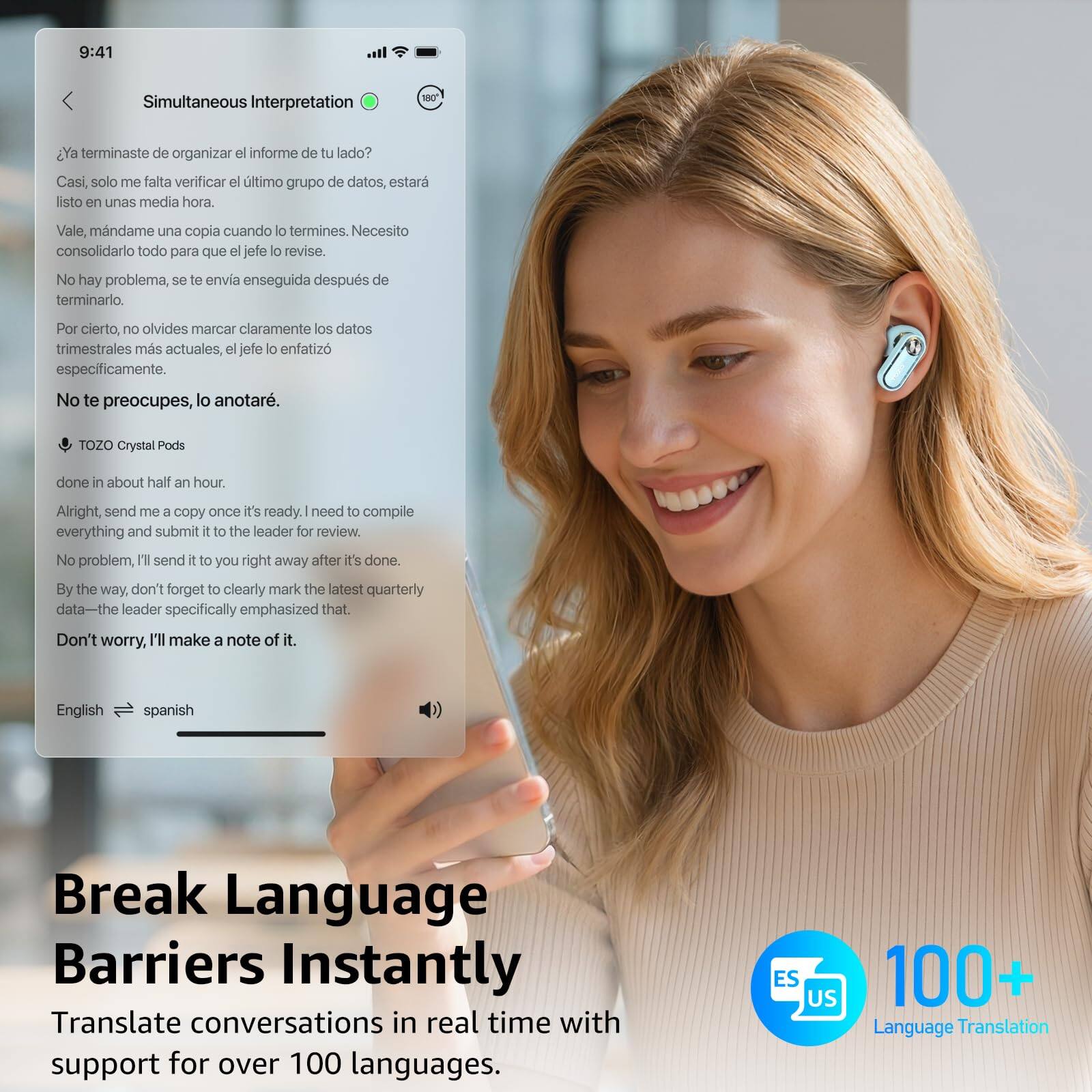 9:41  
Simultaneous Interpretation

¿Ya terminaste de organizar el informe de tu lado?  
Casi, solo me falta verificar el último grupo de datos, estará listo en unas media hora.  
Vale, mándame una copia cuando lo termines. Necesito consolidarlo todo para que el jefe lo revise.  
No hay problema, se te envía enseguida después de terminarlo.  
Por cierto, no olvides marcar claramente los datos trimestrales más actuales, el jefe lo enfatizó específicamente.  
No te preocupes, lo anotaré.

TOZO Crystal Pods  
done in about half an hour.  
Alright, send me a copy once it's ready. I need to compile everything and submit it to the leader for review.  
No problem, I'll send it to you right away after it's done.  
By the way, don't forget to clearly mark the latest quarterly data—the leader specifically emphasized that.  
Don't worry, I'll make a note of it.

English → spanish

Break Language Barriers Instantly  
Translate conversations in real time with support for over 100 languages.  
10