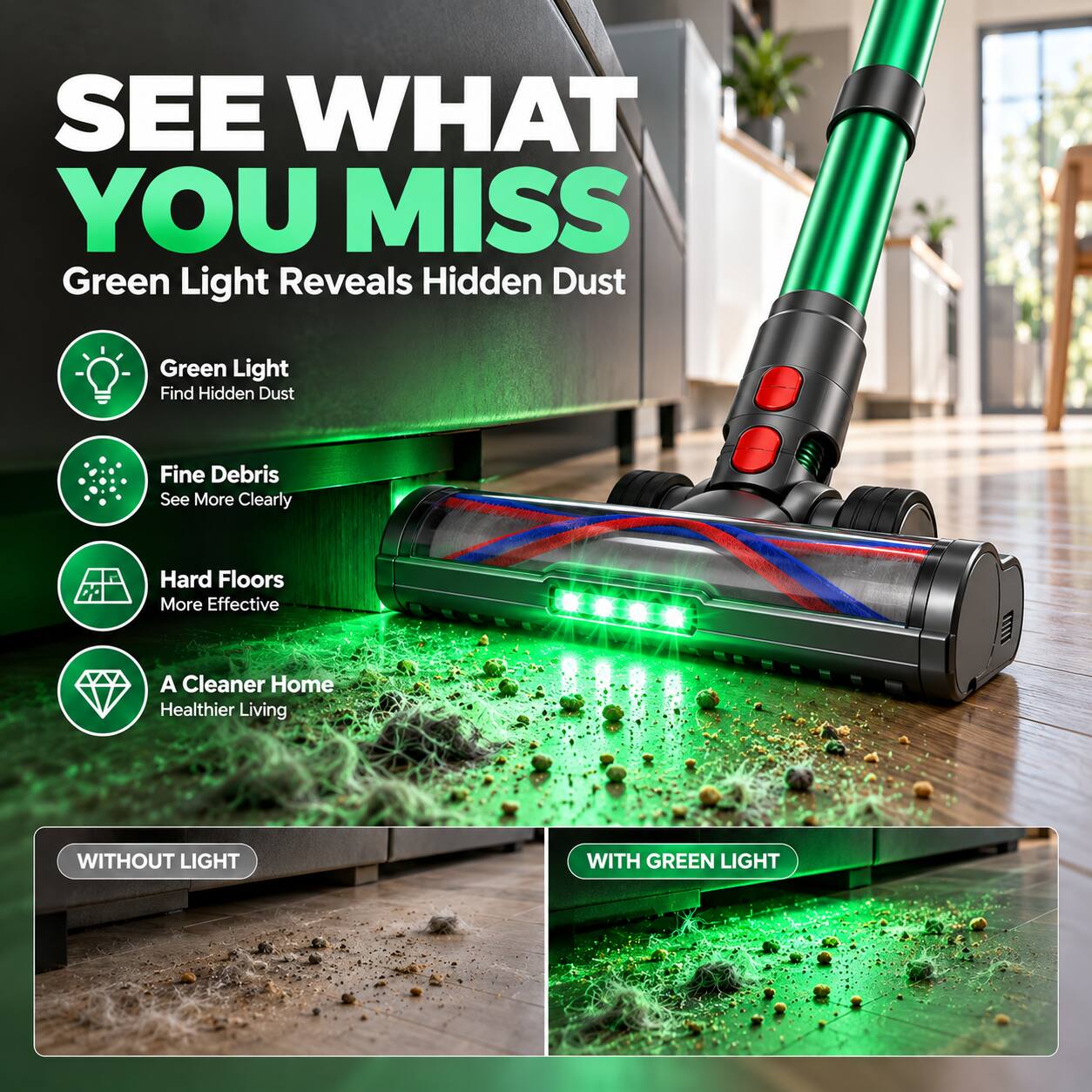 SEE WHAT YOU MISS  
Green Light Reveals Hidden Dust

- Green Light  
  Find Hidden Dust

- Fine Debris  
  See More Clearly

- Hard Floors  
  More Effective

- A Cleaner Home  
  Healthier Living

WITHOUT LIGHT  
WITH GREEN LIGHT