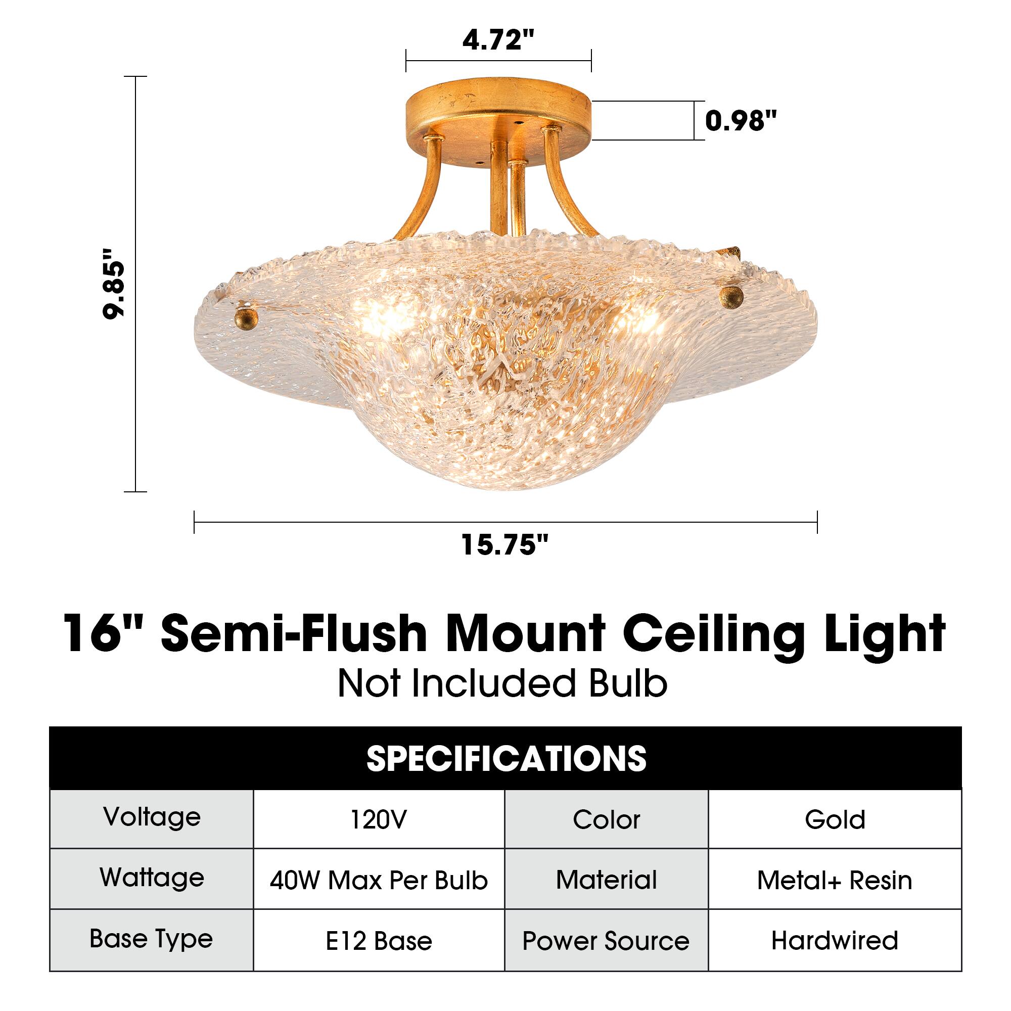 4.72"  
0.98"  
9.85"  
15.75"  
16" Semi-Flush Mount Ceiling Light Not Included Bulb  

SPECIFICATIONS  
Voltage: 120V  
Color: Gold  
Wattage: 40W Max Per Bulb  
Material: Metal+ Resin  
Base Type: E12 Base  
Power Source: Hardwired