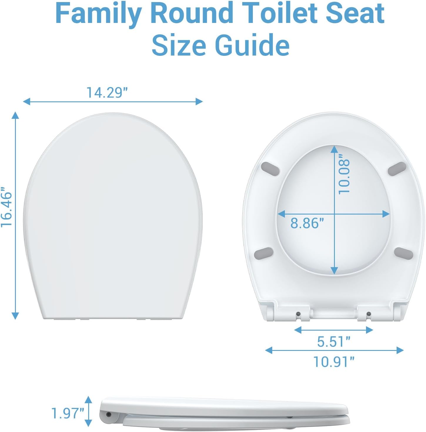 Family Round Toilet Seat Size Guide

- 14.29" (diameter)
- 16.46" (height)
- 8.86" (width of the seat)
- 10.08" (depth of the seat)
- 5.51" (width of the base)
- 10.91" (depth of the base)
- 1.97" (thickness of the seat)