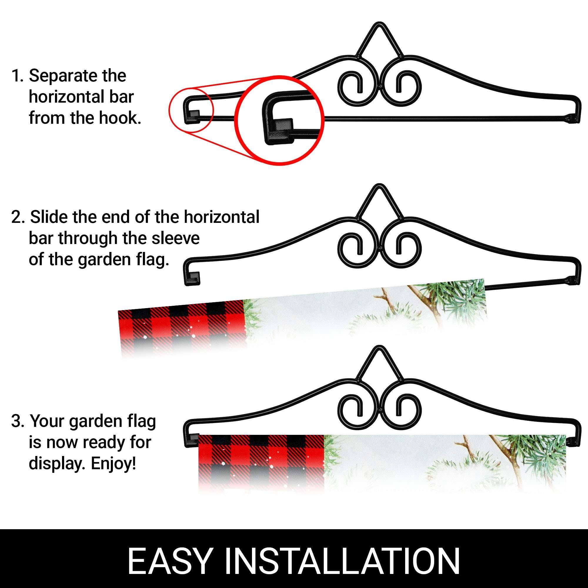 1. Separate the horizontal bar from the hook.
2. Slide the end of the horizontal bar through the sleeve of the garden flag.
3. Your garden flag is now ready for display. Enjoy!

EASY INSTALLATION