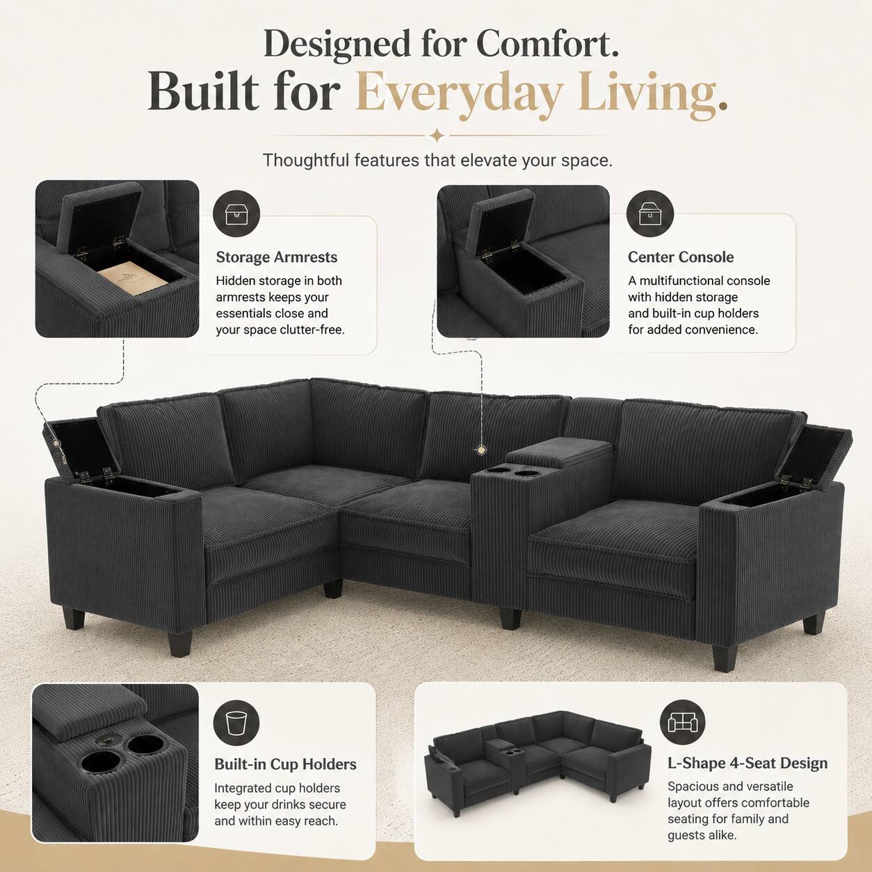 Designed for Comfort. Built for Everyday Living. Thoughtful features that elevate your space.

Storage Armrests
Hidden storage in both armrests keeps your essentials close and your space clutter-free.

Center Console
A multifunctional console with hidden storage and built-in cup holders for added convenience.

Built-in Cup Holders
Integrated cup holders keep your drinks secure and within easy reach.

L-Shape 4-Seat Design
Spacious and versatile layout offers comfortable seating for family and guests alike.