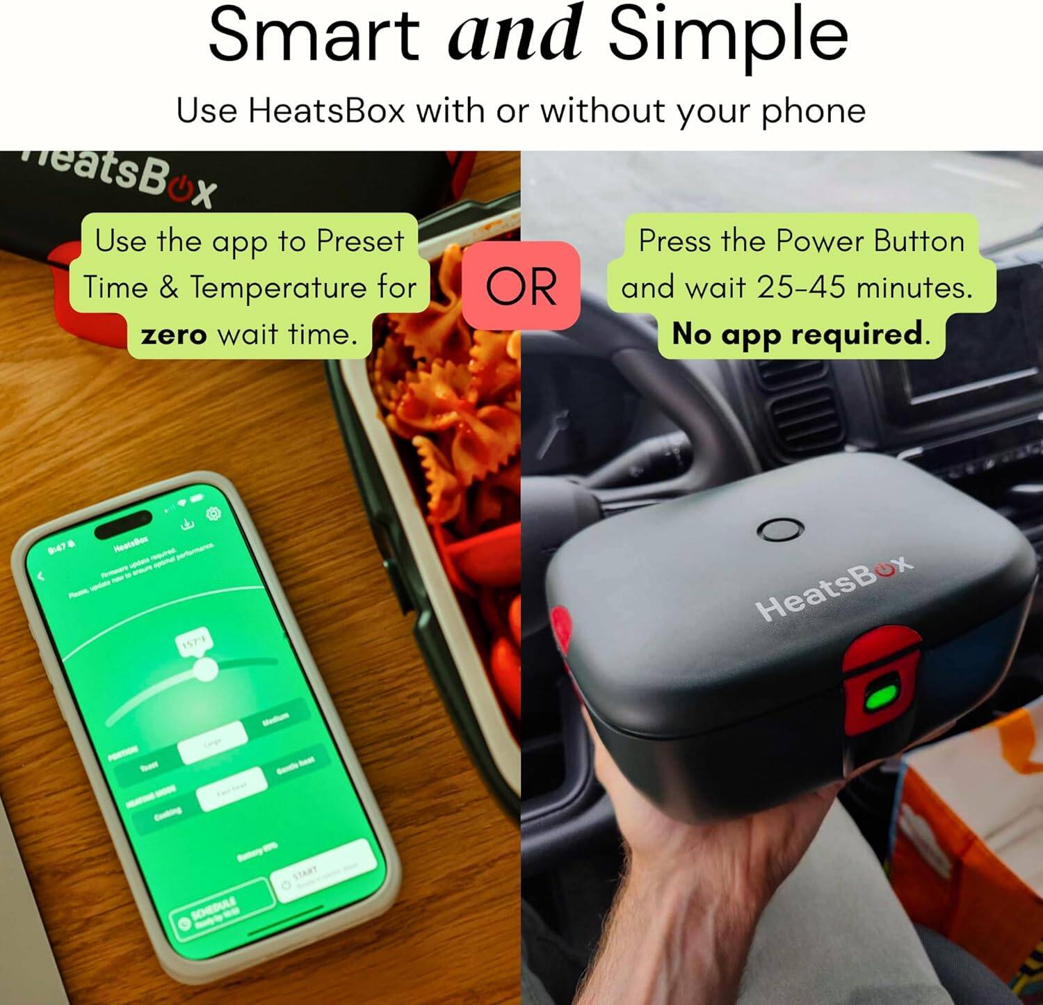 Smart and Simple  
Use HeatsBox with or without your phone  

Use the app to Preset Time & Temperature for zero wait time.  

OR  

Press the Power Button and wait 25-45 minutes.  
No app required.