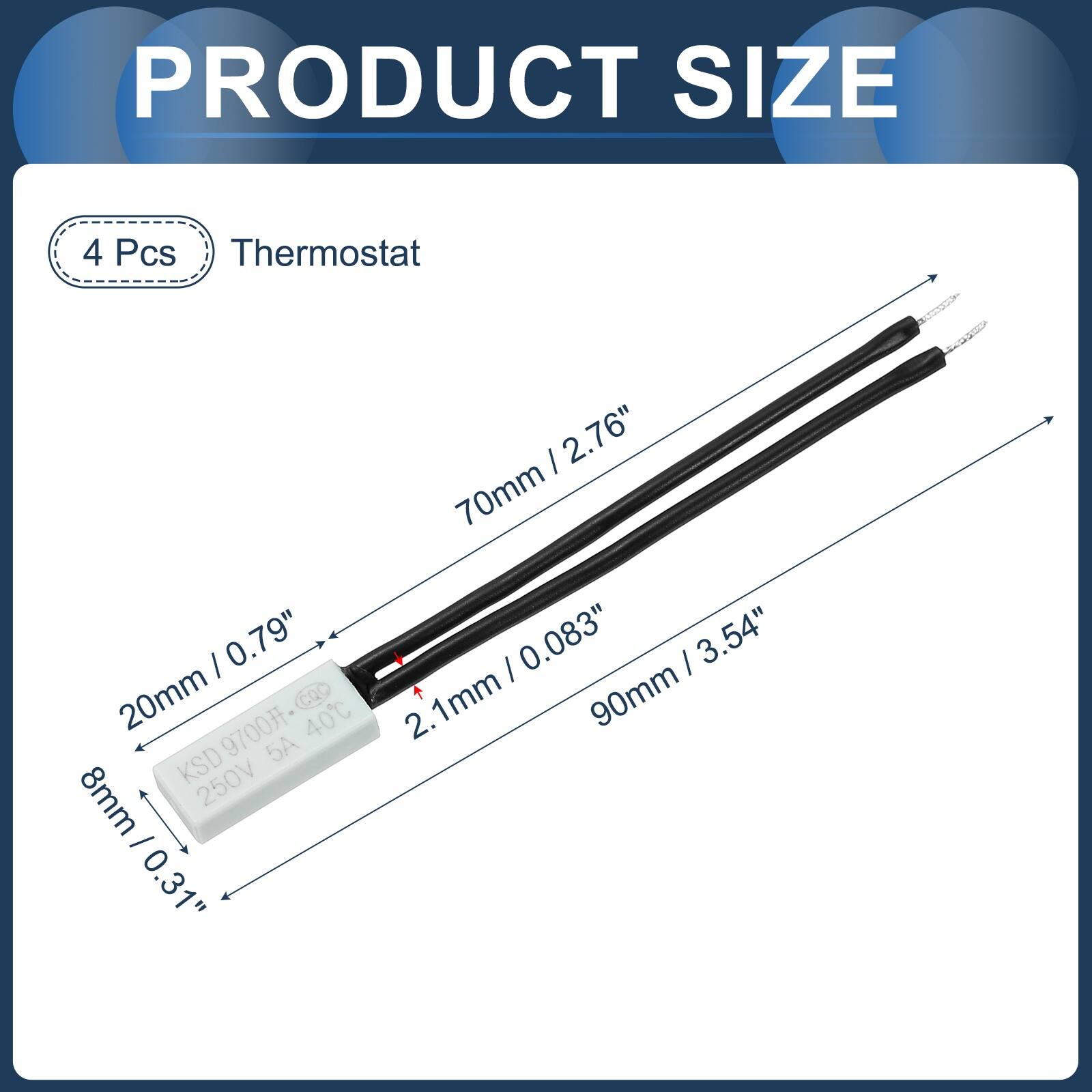 PRODUCT SIZE

4 Pcs Thermostat

- 20mm / 0.79"
- 8mm / 0.31"
- 70mm / 2.76"
- 90mm / 3.54"
- 2.1mm / 0.083"

KSD 250V 5A 40°C
