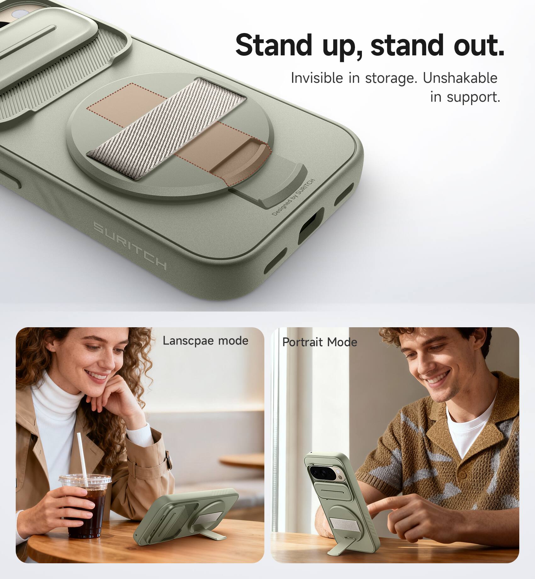 Stand up, stand out.  
Invisible in storage. Unshakable in support.  

SURITCH B  
Designed by SURITCH  

Landscape mode  
Portrait Mode