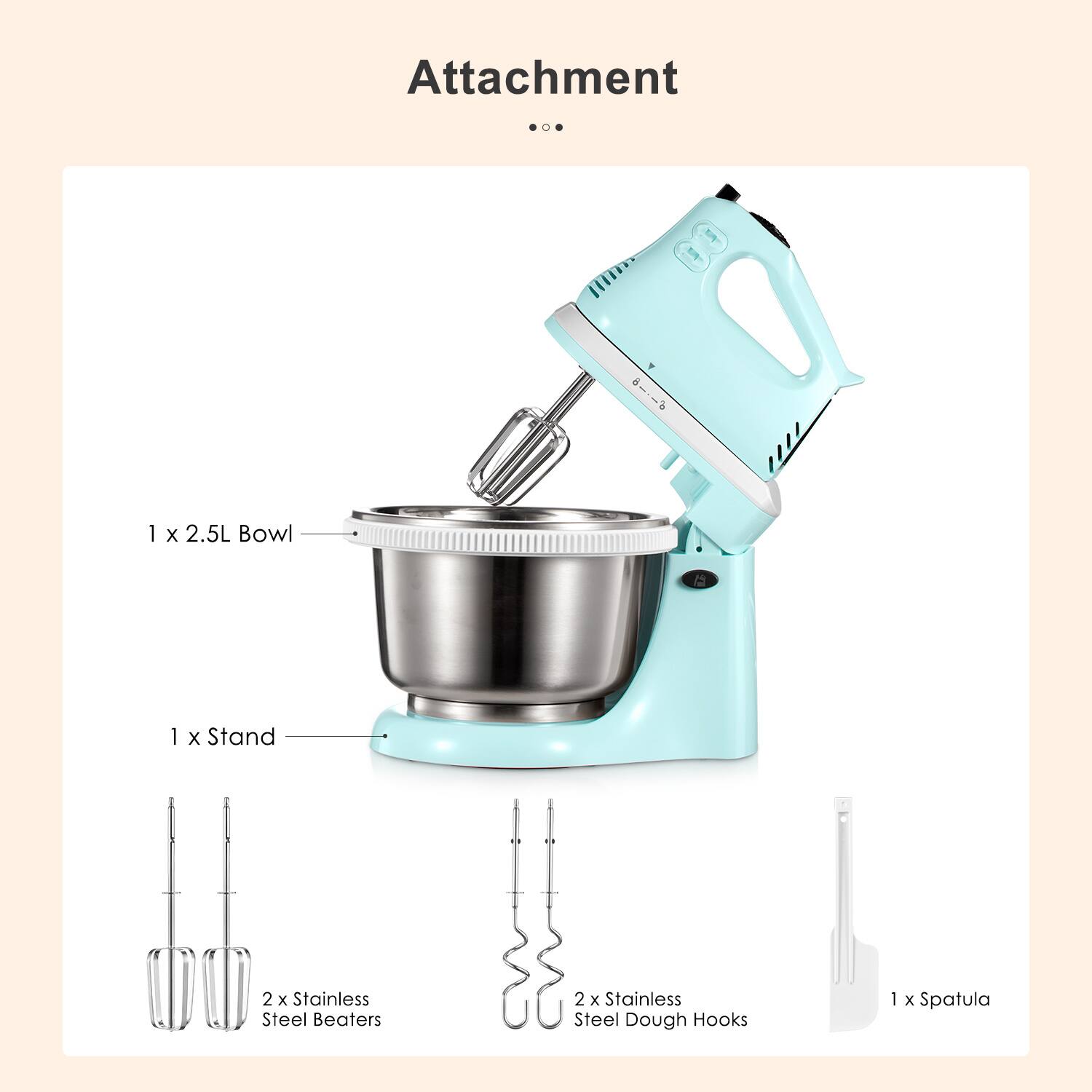 Attachment

- 1 x 2.5L Bowl
- 1 x Stand
- 2 x Stainless Steel Beaters
- 2 x Stainless Steel Dough Hooks
- 1 x Spatula