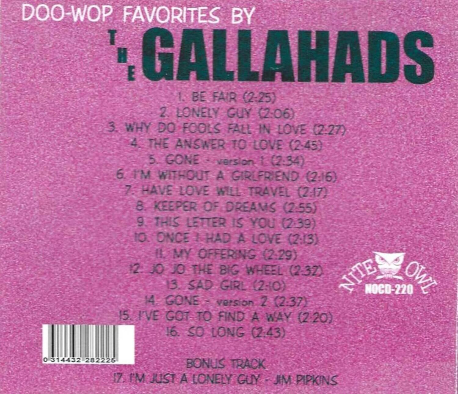 DOO-WOP FAVORITES BY THE GALLAHADS

1. BE FAIR (2:25)  
2. LONELY GUY (2:06)  
3. WHY DO FOOLS FALL IN LOVE (2:27)  
4. THE ANSWER TO LOVE (2:45)  
5. GONE - version 1 (2:34)  
6. I'M WITHOUT A GIRLFRIEND (2:16)  
7. HAVE LOVE WILL TRAVEL (2:17)  
8. KEEPER OF DREAMS (2:55)  
9. THIS LETTER IS YOU (2:39)  
10. ONCE I HAD A LOVE (2:13)  
11. MY OFFERING (2:29)  
12. JO JO THE BIG WHEEL (2:32)  
13. SAD GIRL (2:30)  
14. GONE - version 2 (2:37)  
15. I'VE GOT TO FIND A WAY (2:20)  
16. SO LONG (2:43)  

BONUS TRACK  
1