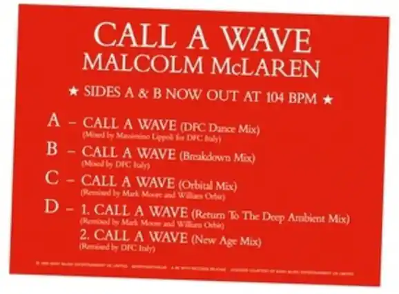 CALL A WAVE
MALCOLM McLAUREN
SIDES A & B NOW OUT AT 104 BPM
A – CALL A WAVE (DFC Dance Mix)
(Mixed by Manmino Lippod for DFC Italy)
B – CALL A WAVE (Breakdown Mix)
(Mixed by DFC Italy)
C – CALL A WAVE (Orbital Mix)
(Remixed by Mark Moore and Willian Ochit)
D – 1. CALL A WAVE (Return To The Deep Ambient Mix)
(Remixed by Mark Moore and Willium Orbio)
2. CALL A WAVE (New Age Mix)
(Remixed by DFC Italy)