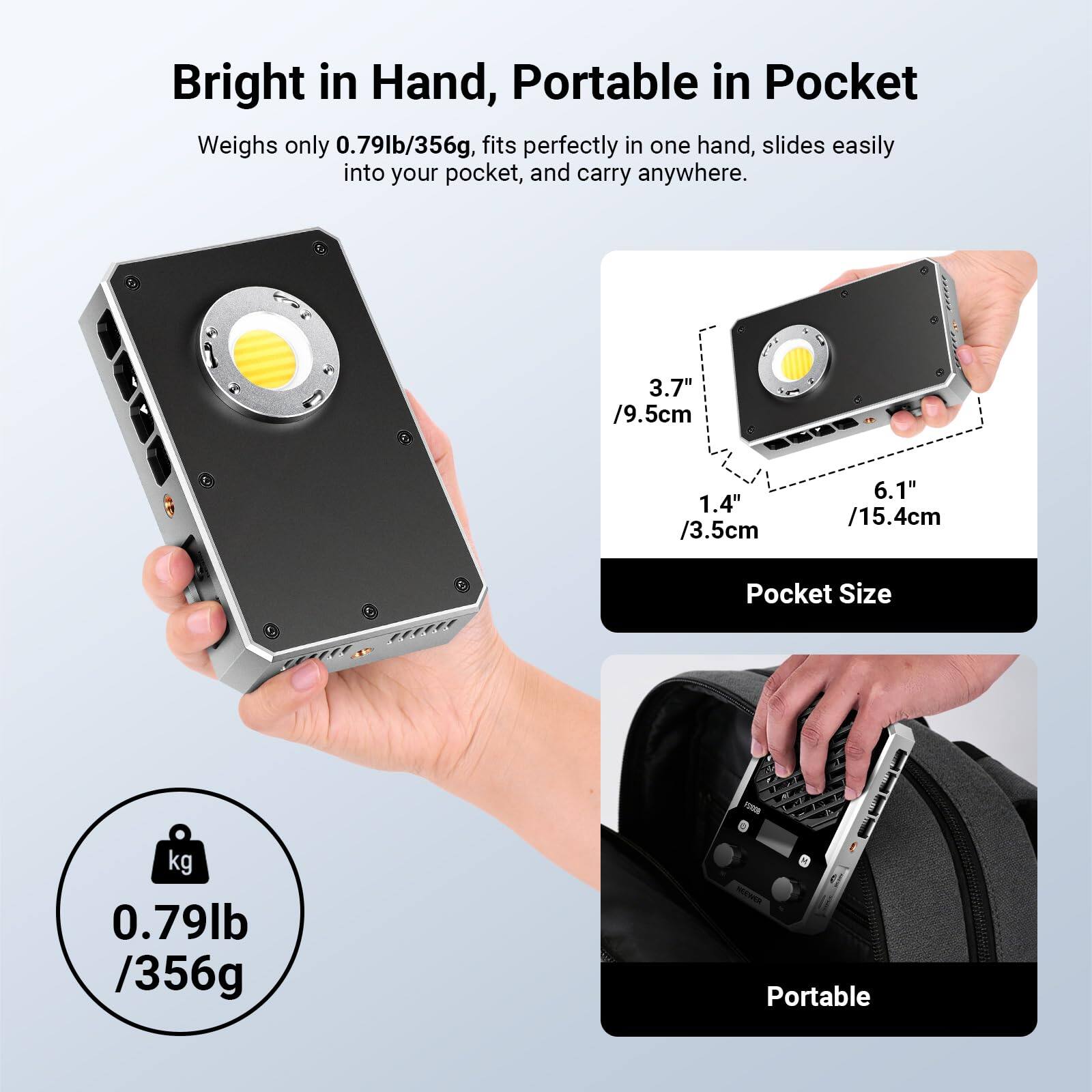 Bright in Hand, Portable in Pocket

Weighs only 0.79lb/356g, fits perfectly in one hand, slides easily into your pocket, and carry anywhere.

3.7" /9.5cm
1.4" /3.5cm
6.1" /15.4cm

Pocket Size

0.79lb /356g

Portable