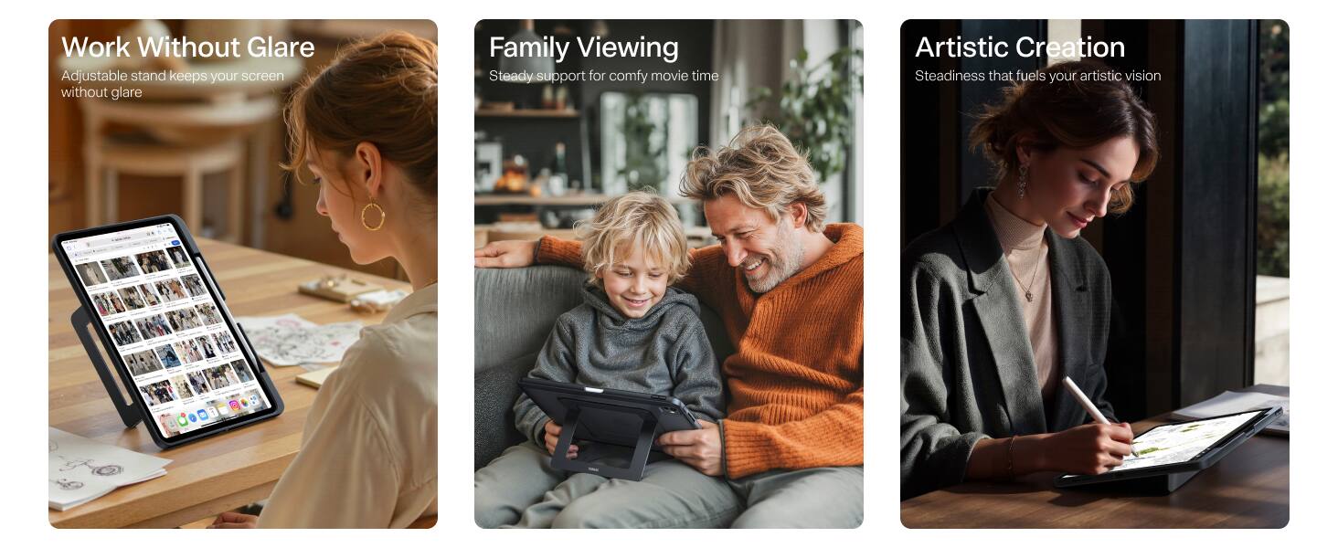 Work Without Glare  
Adjustable stand keeps your screen without glare

Family Viewing  
Steady support for comfy movie time

Artistic Creation  
Steadiness that fuels your artistic vision