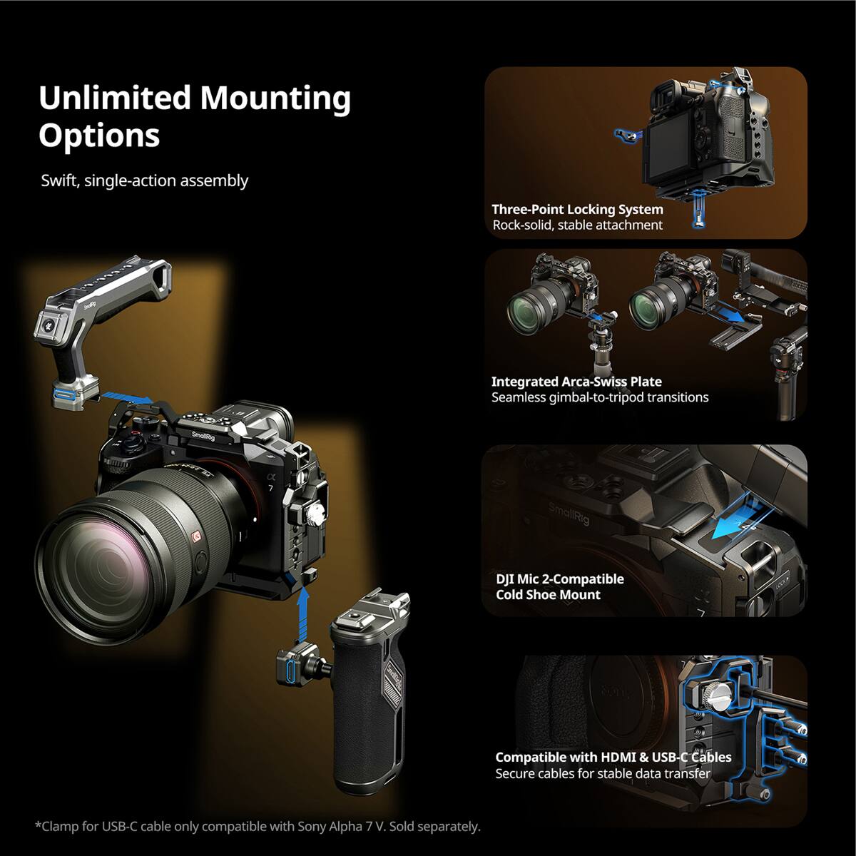 Unlimited Mounting Options  
Swift, single-action assembly  

Three-Point Locking System  
Rock-solid, stable attachment  

Integrated Arca-Swiss Plate  
Seamless gimbal-to-tripod transitions  

DJI Mic 2-Compatible Cold Shoe Mount  

Compatible with HDMI & USB-C Cables  
Secure cables for stable data transfer  

*Clamp for USB-C cable only compatible with Sony Alpha 7V. Sold separately.