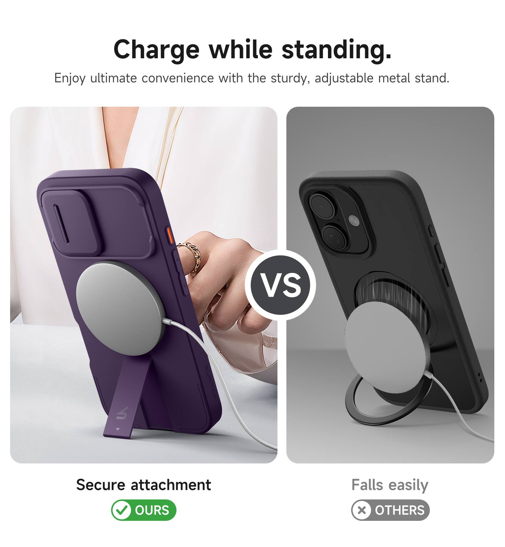 Charge while standing.  
Enjoy ultimate convenience with the sturdy, adjustable metal stand.  

VS  

Secure attachment  
OURS  

Falls easily  
OTHERS