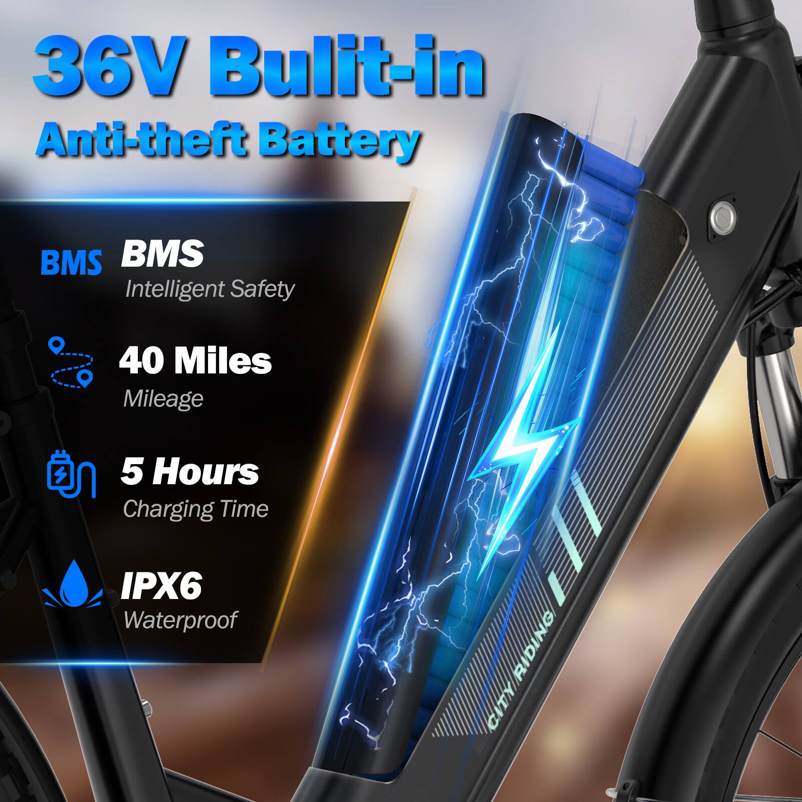36V Built-in Anti-theft Battery

BMS Intelligent Safety

40 Miles Mileage

5 Hours Charging Time

IPX6 Waterproof

CITY RIDING