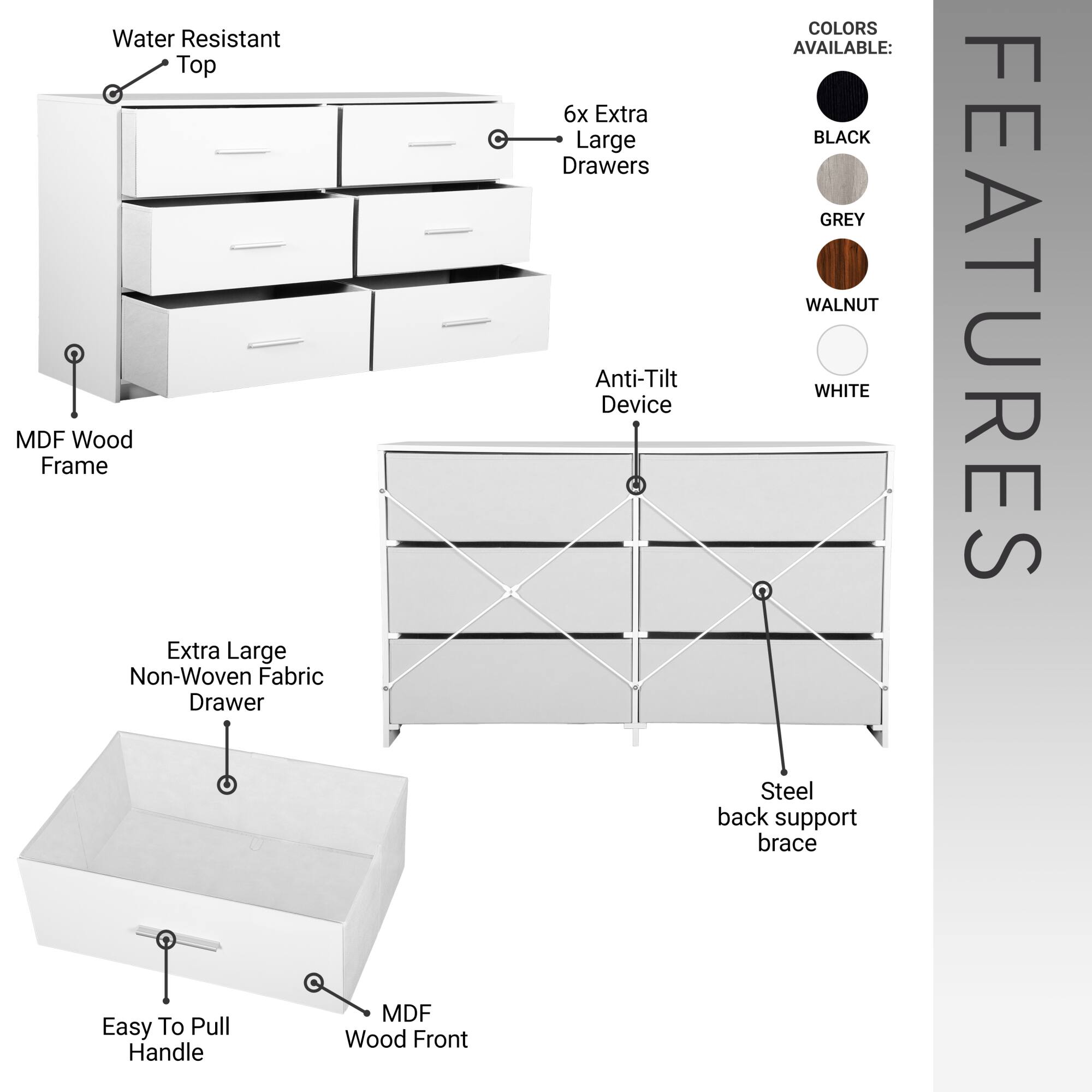 **Water Resistant Top**

**MDF Wood Frame**

**6x Extra Large Drawers**

**Extra Large Non-Woven Fabric Drawer**

**Easy To Pull Handle**

**MDF Wood Front**

**Anti-Tilt Device**

**Steel back support brace**

**COLORS AVAILABLE:**
- BLACK
- GREY
- WALNUT
- WHITE