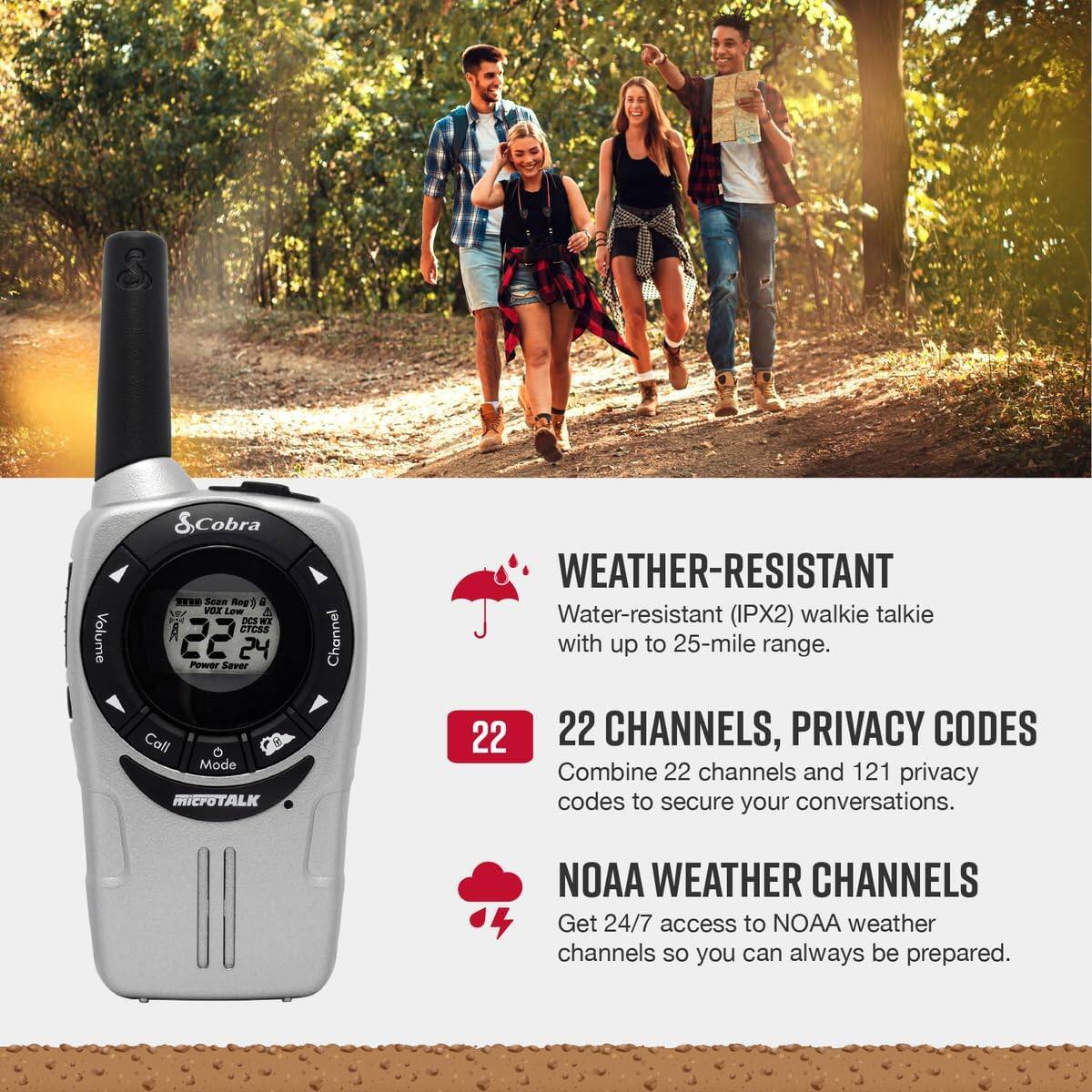 - Volume Cobra Toas Rag vor Low 4 DeF NT A Cresa 22 24 Power Saver Call Mode MICPOTALK Channel WEATHER-RESISTANT Water-resistant (IPX2) walkie talkie with up to 25-mile range.
- 22 CHANNELS, PRIVACY CODES Combine 22 channels and 121 privacy codes to secure your conversations.
- NOAA WEATHER CHANNELS Get 24/7 access to NOAA weather channels so you can always be prepared.