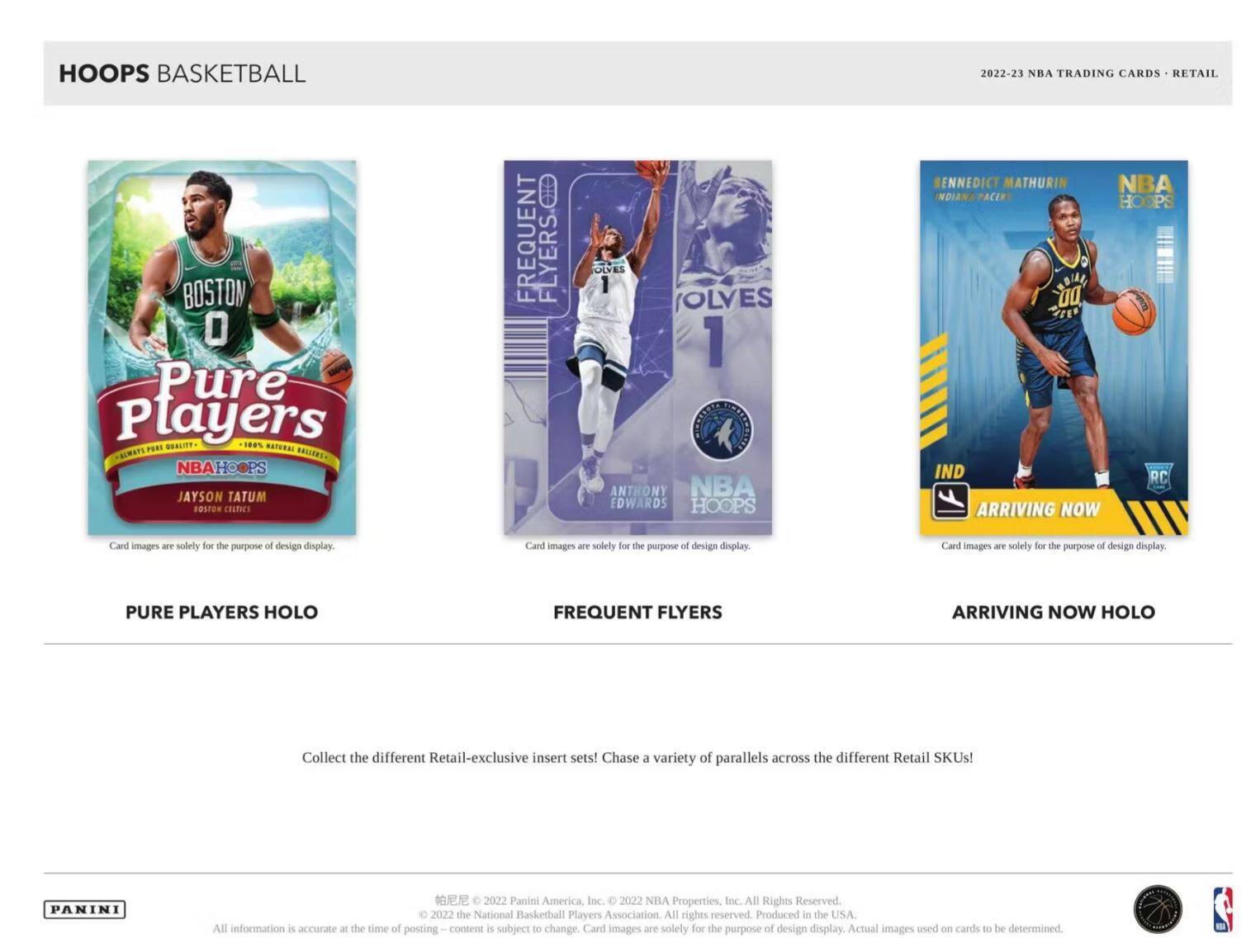 **HOOPS BASKETBALL**

**2022-23 NBA TRADING CARDS • RETAIL**

---

**PURE PLAYERS HOLO**

- **JAYSON TATUM**  
  BOSTON CELTICS

---

**FREQUENT FLYERS**

- **ANTHONY EDWARDS**  
  MINNESOTA TIMBERWOLVES

---

**ARRIVING NOW HOLO**

- **BENEDICT MATHURIN**  
  INDIANA PACERS

---

**PURE PLAYERS HOLO**  
**FREQUENT FLYERS**  
**ARRIVING NOW HOLO**

---

Collect the different Retail-exclusive insert sets! Chase a variety of parallels across the different Retail SKUs!

---

**PANINI**

© 2022 Panini America, Inc. © 2022 NBA Properties, Inc. All Rights Reserved. © 2022 the National Basketball Players Association All rights reserved. Produced in the USA. All information is accurate at the time of posting—content is subject to change. Card images are solely for the purpose of design display. Actual images used on cards to be determined.

---

Card images are solely for the purpose of design display.