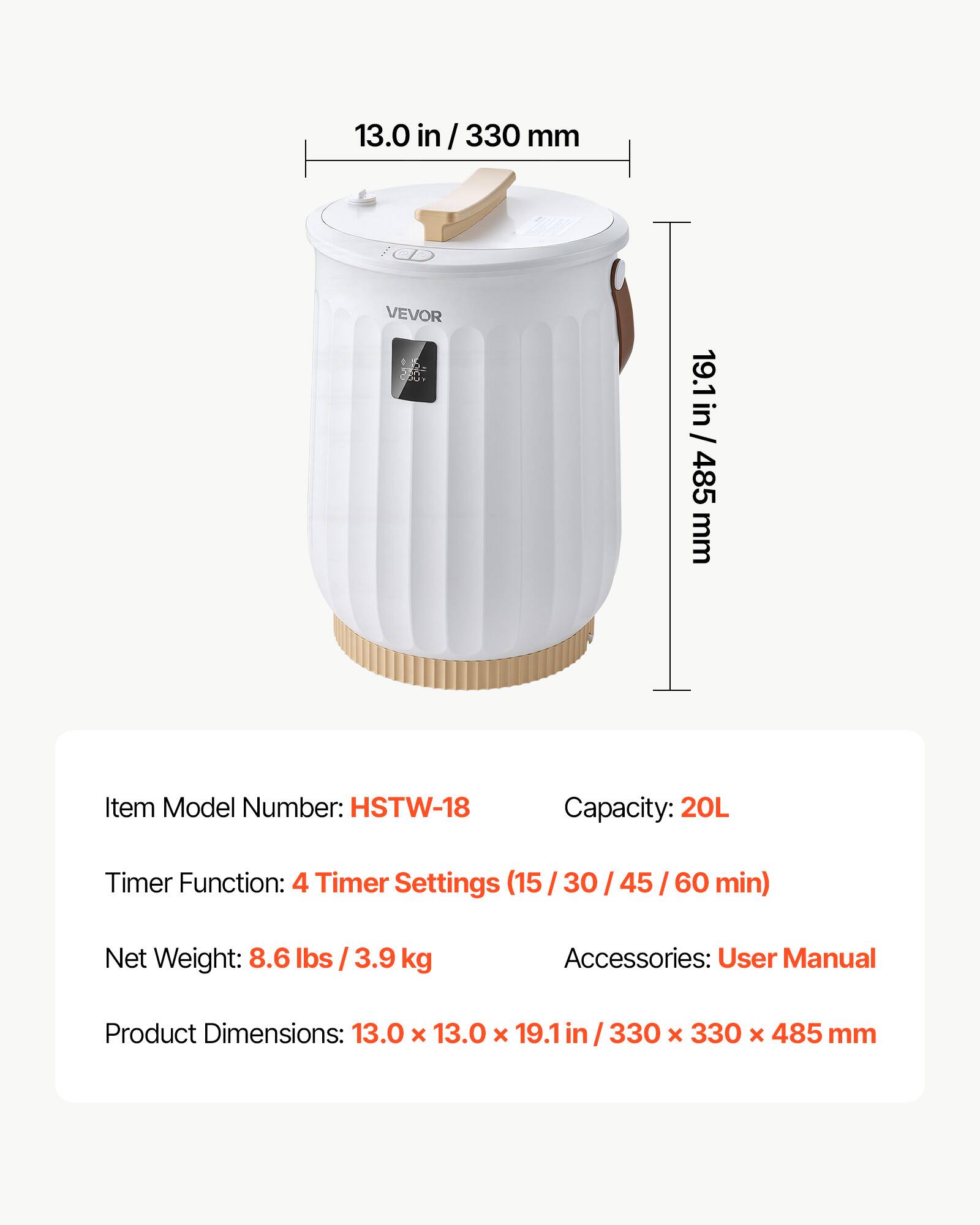13.0 in/ 330 mm VEVOR

19.1 in/ 485 mm

Item Model Number: HSTW-18

Capacity: 20L

Timer Function: 4 Timer Settings (15/30/45/60 min)

Net Weight: 8.6 lbs / 3.9 kg

Accessories: User Manual

Product Dimensions: 13.0 x 13.0 x 19.1 in/ 330 x 330 x 485 mm