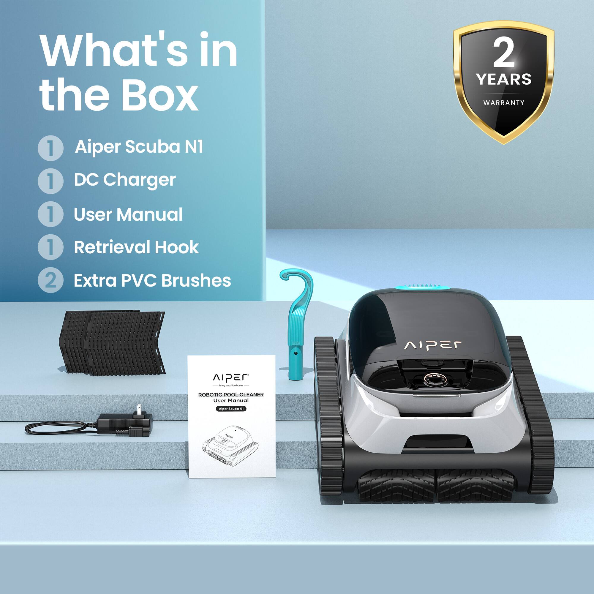 What's in the Box

1. Aiper Scuba N1
1. DC Charger
1. User Manual
1. Retrieval Hook
2. Extra PVC Brushes

2 YEARS WARRANTY

Aiper Robotic Pool Cleaner User Manual