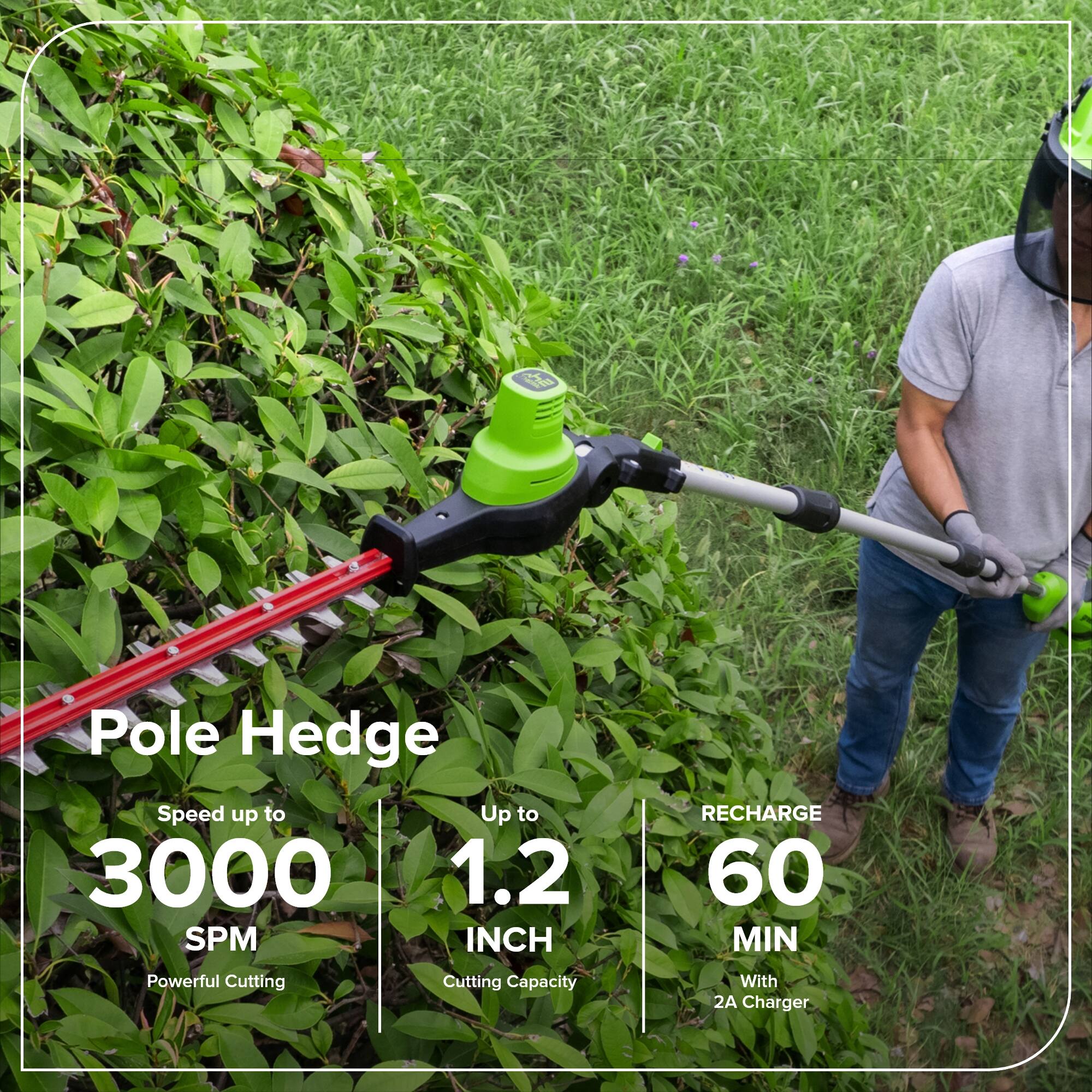 Pole Hedge  
Speed up to 3000 SPM  
Powerful Cutting  
Up to 1.2 INCH  
Cutting Capacity  
RECHARGE 60 MIN  
With 2A Charger