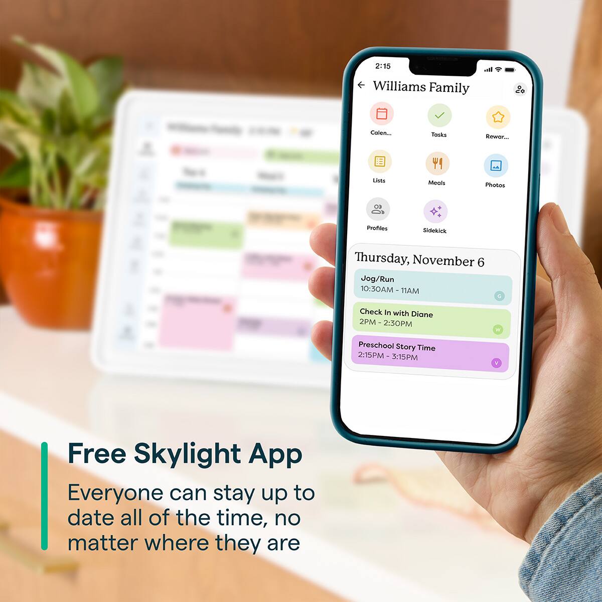2:15  
Williams Family  
Calendar  
Tasks  
Rewards  
Lists  
Meals  
Photos  
Profiles  
Sidekick  

Thursday, November 6  
Jog/Run 10:30AM - 11AM  
Check In with Diane 2PM - 2:30PM  
Preschool Story Time 2:15PM - 3:15PM  

Free Skylight App  
Everyone can stay up to date all of the time, no matter where they are